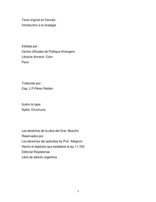 3
Titulo original en francés:
Introduction a la strategie
Editada por :
Centre d’Etudes de Politique Etrangere
Librairie Armand Colin
Paris
Traducido por :
Cap. L:P:Pérez Roldan
Ilustro la tapa:
Nydia: Chuchurra
Los derechos de la obra del Gral. Beaufre
Reservados por
Los derechos del apéndice by Prof. Allegroni
Hecho el depósito que establece la ley 11.723
Editorial Rioplatense
Libro de edición argentina
 