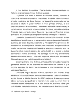 32
b) Las doctrinas de maniobra. Para la elección de esas reacciones, no
hallamos en presencia de diversas doctrinas opuestas.
La primera, que llamo la doctrina de dinámica racional, considera la
potencia de las fuerzas en presencia y recomienda la solución más conforme con
el mejor rendimiento de dichas fuerzas: se buscará la concentración de los
esfuerzos al objeto de poder deshacer la masa principal enemiga, lo cual
provocará la derrota de todo el resto. La lucha será llevada del fuerte al fuerte y la
decisión deberá producirse en el teatro principal. Es esta la estrategia deducida a
finales del siglo xx de las teorías de Clausewitz y que inspiro en Francia el famoso
plan teorías de Clausewitz y que inspiro en Francia el famoso plan 17 de 1914.
La segunda, que llamo la doctrina de las combinaciones, considera el valor
psicológico de la acción que se va a emprender y recomienda escoger la solución
que tenga por efecto despistar, desorientar y “decepcionar” las previsiones del
adversario: en la mayor parte de los casos, esto conducirá a la dispersión de sus
propias fuerzas (o de los esfuerzos), llevando al adversario a hacer otro tanto y a
buscar la victoria mediante acciones del fuerte al débil, si es preciso en teatros
secundarios e incluso excéntricos. Tal estrategia ha sido muy brillantemente
expuesta en nuestros días por Liddell Hart, a modo de antídoto de la estrategia de
Clausewitz y como una tradición esencialmente británica!.
Existen igualmente otras doctrinas, en la actualidad anticuadas: la doctrina
geométrica deducida por los prusianos del orden oblicuo de Federico II, y la
doctrina geográfica de Jomini, que corresponde a una interpretación de las
victorias de Napoleón.
En realidad, ninguna de estas doctrinas presenta un valor absoluto. Si se
exceptúa la doctrina geométrica, verdaderamente fenecida (¿pero no la resucitó
en otra formula la doctrina francesa de 1930?), cada una de esas doctrinas se
adecua a un juego que puede ser el mejor en ciertos casos, el peor en otros: la
“dinámica racional” corresponde sea al caso en que uno es el más fuerte (¡por
qué, entonces, hacer tantos remilgos), sea a aquel en que un adversario superior
1
Cf. The British way in Warfare y Strategy.
 