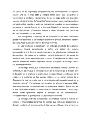 33
en fuerzas se ha dispersado peligrosamente; las “combinaciones” se imponen
cuando uno es el más débil y siempre serán útiles para asegurarse la
superioridad, a condición, naturalmente, de que se sepa evitar una dispersión
superior a la del enemigo: la “geográfica” desempeña un papel muy importante en
estrategia militar cuando el teatro de operaciones es pobre en comunicaciones
(como era el caso de Europa en la época de Napoleón) y forma un tablero de
ajedrez bien definido. (En nuestros tiempos el tablero de ajedrez está constituido
por los Continentes y por los mares).
Por consiguiente, la elección de las reacciones ha de estar únicamente
guiada de el estudio de la situación particular siendo preciso, en la mayor parte de
los casos, hacer sucesivamente uso de varias doctrinas.
e) Los “modos de la estrategia”. Sin embargo, el estudio de un plan de
operaciones llevará generalmente a definir una actitud de conjunto
correspondiente a la doctrina que el mejor responda a la situación relativa de los
dos partidos. Se vuelve así al problema general de la elección de uno de los
“modelos” que hemos examinado anteriormente. En el plano de las ideas, esos
diversos modelos se ordenan según dos “modos” principales: la estrategia directa
y la estrategia indirecta.
La estrategia directa, que corresponde a los modelos número 1, número 3 y
número 5, no es otra que el concepto basado en la búsqueda de la decisión o de
la disuasión por el empleo o la existencia de fuerzas militares consideradas por el
empleo o la existencia de las fuerzas militares es en primer término de la
Clausewitz, la cual no es otra que la generalización del concepto basado en la
“dinámica racional”. Ella es la que ha inspirado a los jefes de la guerra de 1914 y
a los jefes alemanes y norteamericanos de la guerra de 1939-45. Ella es también
la que reina sobre la oposición potencial de las fuerzas nucleares. La estrategia
directa puede igualmente emplear el concepto de las “combinaciones”,
señaladamente en lo que respecta a la aproximación indirecta.
La estrategia indirecta corresponde a los modelos número 2, número 3 y
número 4. Inspira todas las formas del conflicto que no buscan directamente la
decisión mediante el enfrentamiento de las fuerzas militares, sino a través de
 