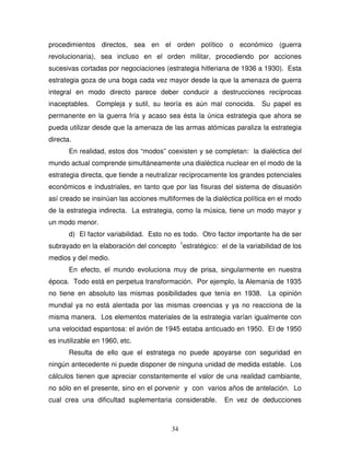 34
procedimientos directos, sea en el orden político o económico (guerra
revolucionaria), sea incluso en el orden militar, procediendo por acciones
sucesivas cortadas por negociaciones (estrategia hitleriana de 1936 a 1930). Esta
estrategia goza de una boga cada vez mayor desde la que la amenaza de guerra
integral en modo directo parece deber conducir a destrucciones recíprocas
inaceptables. Compleja y sutil, su teoría es aún mal conocida. Su papel es
permanente en la guerra fría y acaso sea ésta la única estrategia que ahora se
pueda utilizar desde que la amenaza de las armas atómicas paraliza la estrategia
directa.
En realidad, estos dos “modos” coexisten y se completan: la dialéctica del
mundo actual comprende simultáneamente una dialéctica nuclear en el modo de la
estrategia directa, que tiende a neutralizar recíprocamente los grandes potenciales
económicos e industriales, en tanto que por las fisuras del sistema de disuasión
así creado se insinúan las acciones multiformes de la dialéctica política en el modo
de la estrategia indirecta. La estrategia, como la música, tiene un modo mayor y
un modo menor.
d) El factor variabilidad. Esto no es todo. Otro factor importante ha de ser
subrayado en la elaboración del concepto 1
estratégico: el de la variabilidad de los
medios y del medio.
En efecto, el mundo evoluciona muy de prisa, singularmente en nuestra
época. Todo está en perpetua transformación. Por ejemplo, la Alemania de 1935
no tiene en absoluto las mismas posibilidades que tenía en 1938. La opinión
mundial ya no está alentada por las mismas creencias y ya no reacciona de la
misma manera. Los elementos materiales de la estrategia varían igualmente con
una velocidad espantosa: el avión de 1945 estaba anticuado en 1950. El de 1950
es inutilizable en 1960, etc.
Resulta de ello que el estratega no puede apoyarse con seguridad en
ningún antecedente ni puede disponer de ninguna unidad de medida estable. Los
cálculos tienen que apreciar constantemente el valor de una realidad cambiante,
no sólo en el presente, sino en el porvenir y con varios años de antelación. Lo
cual crea una dificultad suplementaria considerable. En vez de deducciones
 