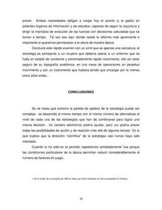 36
prever. Ambas necesidades obligan a cargar hoy el acento (y el gasto) en
potentes órganos de información y de estudios, capaces de seguir la coyuntura y
dirigir la maniobra de evolución de las fuerzas con decisiones calculadas que se
toman a tiempo. Tal vez sea aquí donde reside la reforma más apremiante e
importante si queremos permanecer a la altura de nuestra época.
Concluiré este rápido examen con un símil que es apenas una caricatura: el
estratega es semejante a un cirujano que debería operar a un enfermo que se
halla en estado de constante y extremadamente rápido crecimiento, ello sin estar
seguro de su topografía anatómica, en una mesa de operaciones en perpetuo
movimiento y con un instrumento que hubiera tenido que encargar por lo menos
cinco años antes...
CONCLUSIONES
Se ve hasta qué extremo la partida de ajedrez de la estrategia puede ser
compleja: se desarrolla al mismo tiempo con el mismo número de alternativas al
nivel de cada una de las estrategias que han de combinarse para lograr una
misma decisión. Un cerebro electrónico podría ayudar, pero ¡no podría prever
todas las posibilidades de acción y de reacción más allá de algunos lances! Es lo
que explica que la dirección “científica” de la estrategia casi nunca haya sido
intentada.
Cuando lo ha sido-en el período napoleónico señaladamente1
-fue porque
las condiciones particulares de la época permitían reducir considerablemente el
número de factores en juego.
1 Ver el análisi de la campaña de 1800 en Italia, por Pierre Vendryes (en De la probabilité en Histoire).
 