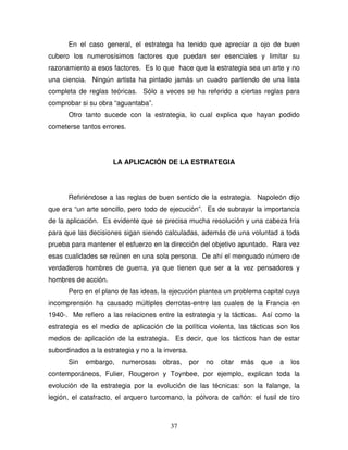 37
En el caso general, el estratega ha tenido que apreciar a ojo de buen
cubero los numerosísimos factores que puedan ser esenciales y limitar su
razonamiento a esos factores. Es lo que hace que la estrategia sea un arte y no
una ciencia. Ningún artista ha pintado jamás un cuadro partiendo de una lista
completa de reglas teóricas. Sólo a veces se ha referido a ciertas reglas para
comprobar si su obra “aguantaba”.
Otro tanto sucede con la estrategia, lo cual explica que hayan podido
cometerse tantos errores.
LA APLICACIÓN DE LA ESTRATEGIA
Refiriéndose a las reglas de buen sentido de la estrategia. Napoleón dijo
que era “un arte sencillo, pero todo de ejecución”. Es de subrayar la importancia
de la aplicación. Es evidente que se precisa mucha resolución y una cabeza fría
para que las decisiones sigan siendo calculadas, además de una voluntad a toda
prueba para mantener el esfuerzo en la dirección del objetivo apuntado. Rara vez
esas cualidades se reúnen en una sola persona. De ahí el menguado número de
verdaderos hombres de guerra, ya que tienen que ser a la vez pensadores y
hombres de acción.
Pero en el plano de las ideas, la ejecución plantea un problema capital cuya
incomprensión ha causado múltiples derrotas-entre las cuales de la Francia en
1940-. Me refiero a las relaciones entre la estrategia y la tácticas. Así como la
estrategia es el medio de aplicación de la política violenta, las tácticas son los
medios de aplicación de la estrategia. Es decir, que los tácticos han de estar
subordinados a la estrategia y no a la inversa.
Sin embargo, numerosas obras, por no citar más que a los
contemporáneos, Fulier, Rougeron y Toynbee, por ejemplo, explican toda la
evolución de la estrategia por la evolución de las técnicas: son la falange, la
legión, el catafracto, el arquero turcomano, la pólvora de cañón: el fusil de tiro
 