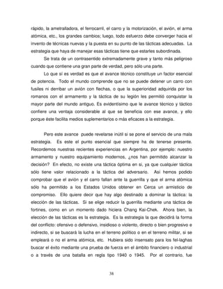 38
rápido, la ametralladora, el ferrocarril, el carro y la motorización, el avión, el arma
atómica, etc., los grandes cambios; luego, todo esfuerzo debe converger hacia el
invento de técnicas nuevas y la puesta en su punto de las tácticas adecuadas. La
estrategia que haya de manejar esas tácticas tiene que estarles subordinada.
Se trata de un contrasentido extremadamente grave y tanto más peligroso
cuando que contiene una gran parte de verdad, pero sólo una parte.
Lo que sí es verdad es que el avance técnico constituye un factor esencial
de potencia. Todo el mundo comprende que no se puede detener un carro con
fusiles ni derribar un avión con flechas, o que la superioridad adquirida por los
romanos con el armamento y la táctica de su legión les permitió conquistar la
mayor parte del mundo antiguo. Es evidentísimo que le avance técnico y táctico
confiere una ventaja considerable al que se beneficia con ese avance, y ello
porque éste facilita medios suplementarios o más eficaces a la estrategia.
Pero este avance puede revelarse inútil si se pone el servicio de una mala
estrategia. Es este el punto esencial que siempre ha de tenerse presente.
Recordemos nuestras recientes experiencias en Argentina, por ejemplo: nuestro
armamento y nuestro equipamiento modernos, ¿nos han permitido alcanzar la
decisión? En efecto, no existe una táctica óptima en si, ya que cualquier táctica
sólo tiene valor relacionado a la táctica del adversario. Así hemos podido
comprobar que el avión y el carro fallan ante la guerrilla y que el arma atómica
sólo ha permitido a los Estados Unidos obtener en Cerca un armisticio de
compromiso. Ello quiere decir que hay algo destinado a dominar la táctica: la
elección de las tácticas. Si se elige reducir la guerrilla mediante una táctica de
fortines, como en un momento dado hiciera Chang Kai-Chek. Ahora bien, la
elección de las tácticas es la estrategia. Es la estrategia la que decidirá la forma
del conflicto: ofensivo o defensivo, insidioso o violento, directo o bien progresivo e
indirecto, si se buscará la lucha en el terreno político o en el terreno militar, si se
empleará o no el arma atómica, etc. Hubiera sido insensato para los fel-laghas
buscar el éxito mediante una prueba de fuerza en el ámbito financiero o industrial
o a través de una batalla en regla tipo 1940 o 1945. Por el contrario, fue
 
