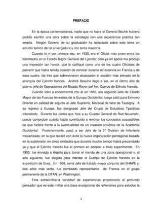 4
PREFACIO
En la época contemporánea, nadie que no fuera el General Beufre hubiera
podido escribir una obra sobre la estrategia con una experiencia práctica tan
amplia. Ningún General de su graduación ha redactado sobre este tema un
estudio teórico de tal envergadura y con tanta maestría.
Cuando lo vi por primera vez, en 1935, era el Oficial más joven entre los
destinados en el Estado Mayor General del Ejército; pero ya en época me produjo
una impresión tan honda, que lo califiqué como uno de los cuatro Oficiales de
porvenir que había tenido ocasión de conocer durante mi estancia en Francia-y de
esos cuatro, los tres que sobrevivieron alcanzaron el escalón más elevado en la
jerarquía del Ejército francés. Andrés Beaufre llegó a ser, en el último año de
guerra, jefe de Operaciones del Estado Mayor del 1er. Cuerpo de Ejército francés.
Cuando volví a encontrarme con él en 1950, era segundo Jefe de Estado
Mayor de las Fuerzas terrestres de la Europa Occidental; luego salió para Extremo
Oriente en calidad de adjunto al Jefe Supremo, Mariscal de latre de Tassigny. A
su regreso a Europa, fue designado Jefe del Grupo de Estudisos Tpacticos
Interaliado. Durante las visitas que hice a su Cuartel General de Bad Neuenahr,
puede comprobar cuánto había contribuido a renovar los conceptos susceptibles
de que hiciera frente a la eventualidad de un invasión soviética de la Academia
Occidental. Posteriormente, pasó a ser Jefe de la 2° División de Infantería
mecanizada, en la que realizó con éxito la nueva organización pentagonal-basada
en la subdivisión en cinco unidades-que durante mucho tiempo había preconizado
yo y que el Ejército francés fue el primero en adoptar a titulo experimental. En
1955, fue enviado a Argelia para tomar el mando de una zona operacional y, al
año siguiente, fue elegido para mandar el Cuerpo de Ejército francés en la
expedición de Suez. En 1958, sería Jefe de Estado mayor conjunto del SHAPE y,
dos años más tarde, fue nombrado representante de Francia en el grupo
permanente de la OTAN, en Washington.
Esta extraordinaria variedad de experiencias proporcionó al profundo
pensador que es este militar una base excepcional de reflexiones para estudiar la
 