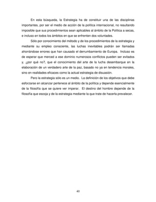 40
En esta búsqueda, la Estrategia ha de constituir una de las disciplinas
importantes, por ser el medio de acción de la política internacional, no resultando
imposible que sus procedimientos sean aplicables al ámbito de la Política a secas,
e incluso en todos los ámbitos en que se enfrenten dos voluntades.
Sólo por conocimiento del método y de los procedimientos de la estrategia y
mediante su empleo consciente, las luchas inevitables podrán ser llamadas
ahorrándose errores que han causado el derrumbamiento de Europa. Incluso es
de esperar que merced a ese dominio numerosos conflictos pueden ser evitados
y, ¿por qué no?, que el conocimiento del arte de la lucha desembarque en la
elaboración de un verdadero arte de la paz, basado no ya en tendencia morales,
sino en realidades eficaces como la actual estrategia de disuasión.
Pero la estrategia sólo es un medio. La definición de los objetivos que debe
esforzarse en alcanzar pertenece al ámbito de la política y depende esencialmente
de la filosofía que se quiere ver imperar. El destino del hombre depende de la
filosofía que escoja y de la estrategia mediante la que trate de hacerla prevalecer.
 