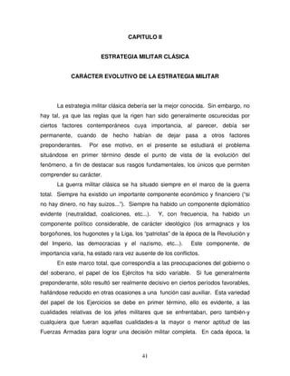 41
CAPITULO II
ESTRATEGIA MILITAR CLÁSICA
CARÁCTER EVOLUTIVO DE LA ESTRATEGIA MILITAR
La estrategia militar clásica debería ser la mejor conocida. Sin embargo, no
hay tal, ya que las reglas que la rigen han sido generalmente oscurecidas por
ciertos factores contemporáneos cuya importancia, al parecer, debía ser
permanente, cuando de hecho habían de dejar pasa a otros factores
preponderantes. Por ese motivo, en el presente se estudiará el problema
situándose en primer término desde el punto de vista de la evolución del
fenómeno, a fin de destacar sus rasgos fundamentales, los únicos que permiten
comprender su carácter.
La guerra militar clásica se ha situado siempre en el marco de la guerra
total. Siempre ha existido un importante componente económico y financiero (“si
no hay dinero, no hay suizos...”). Siempre ha habido un componente diplomático
evidente (neutralidad, coaliciones, etc...). Y, con frecuencia, ha habido un
componente político considerable, de carácter ideológico (los armagnacs y los
borgoñones, los hugonotes y la Liga, los “patriotas” de la época de la Revolución y
del Imperio, las democracias y el nazismo, etc...). Este componente, de
importancia varia, ha estado rara vez ausente de los conflictos.
En este marco total, que correspondía a las preocupaciones del gobierno o
del soberano, el papel de los Ejércitos ha sido variable. Si fue generalmente
preponderante, sólo resultó ser realmente decisivo en ciertos períodos favorables,
hallándose reducido en otras ocasiones a una función casi auxiliar. Esta variedad
del papel de los Ejercicios se debe en primer término, ello es evidente, a las
cualidades relativas de los jefes militares que se enfrentaban, pero también-y
cualquiera que fueran aquellas cualidades-a la mayor o menor aptitud de las
Fuerzas Armadas para lograr una decisión militar completa. En cada época, la
 