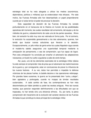 42
estrategia total se ha visto abogada a utilizar los medios (económicos,
diplomáticos, políticos o militares) que se evidenciaban más eficaces. Por este
motivo, las Fuerzas Armadas sólo han desempeñado un papel preponderante
cuando por sí solas tenían el poder de provocar la decisión.
Esta capacidad de decisión de las Fuerzas Armadas ha variado
profundamente en el transcurso de la Historia en función de las posibilidades
operativas del momento, las cuales resultaban del armamento, del equipo y de los
métodos de guerra y abastecimiento de cada una de las partes opuestas. Ahora
bien, tal variación ha sido muy rara vez valorada en forma justa. Por el contrario,
la evolución ha sorprendido generalmente a los dos adversarios, quienes, han
tenido que buscar nuevas soluciones que llevaran a la decisión.
Excepcionalmente, un jefe militar de genio-entre los cuales Napoleón sigue siendo
el modelo-ha sabido asegurarse una superioridad temporal mediante la
anticipación de pensamiento, o sea de comprensión, que fue capaz de lograr.
Pero esta anticipación ha concluido por enseñar al adversario las adaptaciones
necesarias y el duelo ha vuelto a igualarse a cabo de cierto tiempo.
Así, pues, uno de los elementos esenciales de la estrategia militar clásica
ha sido siempre el comprender más de prisa que el adversario las trasformaciones
de la guerra y, por consiguiente, estar en conclusiones de prever la influencia de
los nuevos factores. A su vez, éstos han permitido o impedido la defensa
victoriosa de las plazas fuertes, la batalla decisiva o las operaciones relámpago.
Por grandes fases sucesivas, la guerra se ha presentado bien “corta y alegre”,
bien agotadora y prolongada, cuando no incapaz de brindar resultados
sustanciales. A cada cambio de fase, los contemporáneos se han visto
desorientados por haber perdido su poder las recetas antiguas. Pero las nuevas
recetas, que parecían responder definitivamente a las dificultades con que se
tropezaba, no han tenido sino una eficiencia efímera. Es, por tanto, la plena
comprensión del mecanismo de la evolución del carácter decisivo de las Fuerzas
Armadas la que constituye la clave principal de la estrategia militar.
 