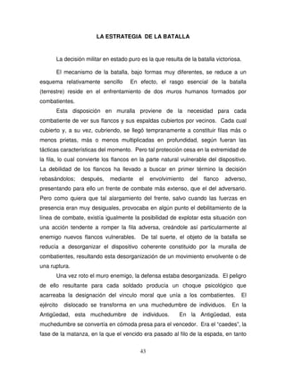 43
LA ESTRATEGIA DE LA BATALLA
La decisión militar en estado puro es la que resulta de la batalla victoriosa.
El mecanismo de la batalla, bajo formas muy diferentes, se reduce a un
esquema relativamente sencillo En efecto, el rasgo esencial de la batalla
(terrestre) reside en el enfrentamiento de dos muros humanos formados por
combatientes.
Esta disposición en muralla proviene de la necesidad para cada
combatiente de ver sus flancos y sus espaldas cubiertos por vecinos. Cada cual
cubierto y, a su vez, cubriendo, se llegó tempranamente a constituir filas más o
menos prietas, más o menos multiplicadas en profundidad, según fueran las
tácticas características del momento. Pero tal protección cesa en la extremidad de
la fila, lo cual convierte los flancos en la parte natural vulnerable del dispositivo.
La debilidad de los flancos ha llevado a buscar en primer término la decisión
rebasándolos; después, mediante el envolvimiento del flanco adverso,
presentando para ello un frente de combate más extenso, que el del adversario.
Pero como quiera que tal alargamiento del frente, salvo cuando las fuerzas en
presencia eran muy desiguales, provocaba en algún punto el debilitamiento de la
línea de combate, existía igualmente la posibilidad de explotar esta situación con
una acción tendente a romper la fila adversa, creándole así particularmente al
enemigo nuevos flancos vulnerables. De tal suerte, el objeto de la batalla se
reducía a desorganizar el dispositivo coherente constituido por la muralla de
combatientes, resultando esta desorganización de un movimiento envolvente o de
una ruptura.
Una vez roto el muro enemigo, la defensa estaba desorganizada. El peligro
de ello resultante para cada soldado producía un choque psicológico que
acarreaba la designación del vinculo moral que unía a los combatientes. El
ejército dislocado se transforma en una muchedumbre de individuos. En la
Antigüedad, esta muchedumbre de individuos. En la Antigüedad, esta
muchedumbre se convertía en cómoda presa para el vencedor. Era el “caedes”, la
fase de la matanza, en la que el vencido era pasado al filo de la espada, en tanto
 