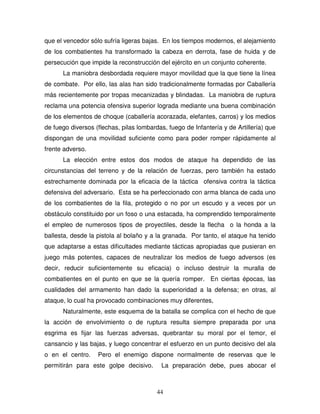 44
que el vencedor sólo sufría ligeras bajas. En los tiempos modernos, el alejamiento
de los combatientes ha transformado la cabeza en derrota, fase de huida y de
persecución que impide la reconstrucción del ejército en un conjunto coherente.
La maniobra desbordada requiere mayor movilidad que la que tiene la línea
de combate. Por ello, las alas han sido tradicionalmente formadas por Caballería
más recientemente por tropas mecanizadas y blindadas. La maniobra de ruptura
reclama una potencia ofensiva superior lograda mediante una buena combinación
de los elementos de choque (caballería acorazada, elefantes, carros) y los medios
de fuego diversos (flechas, pilas lombardas, fuego de Infantería y de Artillería) que
dispongan de una movilidad suficiente como para poder romper rápidamente al
frente adverso.
La elección entre estos dos modos de ataque ha dependido de las
circunstancias del terreno y de la relación de fuerzas, pero también ha estado
estrechamente dominada por la eficacia de la táctica ofensiva contra la táctica
defensiva del adversario. Esta se ha perfeccionado con arma blanca de cada uno
de los combatientes de la fila, protegido o no por un escudo y a veces por un
obstáculo constituido por un foso o una estacada, ha comprendido temporalmente
el empleo de numerosos tipos de proyectiles, desde la flecha o la honda a la
ballesta, desde la pistola al bolaño y a la granada. Por tanto, el ataque ha tenido
que adaptarse a estas dificultades mediante tácticas apropiadas que pusieran en
juego más potentes, capaces de neutralizar los medios de fuego adversos (es
decir, reducir suficientemente su eficacia) o incluso destruir la muralla de
combatientes en el punto en que se la quería romper. En ciertas épocas, las
cualidades del armamento han dado la superioridad a la defensa; en otras, al
ataque, lo cual ha provocado combinaciones muy diferentes,
Naturalmente, este esquema de la batalla se complica con el hecho de que
la acción de envolvimiento o de ruptura resulta siempre preparada por una
esgrima es fijar las fuerzas adversas, quebrantar su moral por el temor, el
cansancio y las bajas, y luego concentrar el esfuerzo en un punto decisivo del ala
o en el centro. Pero el enemigo dispone normalmente de reservas que le
permitirán para este golpe decisivo. La preparación debe, pues abocar el
 