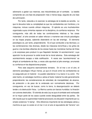 45
adversario a gastar sus reservas, sea induciéndolas por el combate. La batalla
comprende así una fase de preparación más o menos larga, seguida de una fase
de culminación.
Por tanto, reducida a lo esencial, la estrategia de la batalla es sencilla. Lo
que le devuelve toda su complejidad es que los combatientes son hombres y no
máquinas, incluso cuando utilizan máquinas, El ejército es una muchedumbre
organizada cuyos cimientos reposan en la disciplina y la confianza reciproca. Por
consiguiente, más allá de todas las combinaciones relativas a “las cosas
materiales”, el arte consiste en saber reforzar o mantener ese vinculo psicológico
en las tropas propias, sabiendo distenderlo en las del enemigo. El elemento
psicológico es, por tanto, preponderante. Es el que conducido a las técnicas y a
las combinaciones más diversas, desde las máscaras terroríficas y los gritos de
guerra o las bombas silbantes de los stukas hasta las maniobras hechas de fintas
y de sorpresas para producir lo que Napoleón llamaba “el acontecimiento”, cuya
aparición ha de provocar la caída brutal de la moral adversa. Esta estrategia del
acontecimiento escapa a toda codificación. A veces ese “acontecimiento” se
dirigirá al combatiente de filas, a veces sólo apuntará al jefe enemigo, arruinando
su confianza en las disposiciones propias.
Pero este esquema esencialmente terrestre. En el mar o en el aire, el
elemento psicológico influye menos, ya que el vínculo entre los combatientes se
ve asegurado por el material: no pueden abandonar ni su barco ni su avión. Por
este hecho, en estrategia marítima o aérea el factor material ha sido generalmente
preponderante: las consideraciones de velocidad, de manejabilidad, de alcance,
de protección o de peso de la andanada son normalmente decisivas. Por
consiguiente, en vez de buscar, como la tierra, la desorganización se deberá
tender a la destrucción física. La Marina cuenta con barcos hundidos: la Aviación
con aviones destruidos. El colorido de esta Ley es que el combate será rechazado
en la mayor parte de los casos cuando existe desigualdad entre las partes. De
ello resulta que la superioridad material provocará una disuasión importante por su
simple existencia “in being”. Otra diferencia importante de las estrategias aérea y
marítima es que no existe en el mar ni en el aire el equivalente del “terreno” con
 