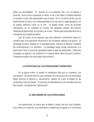 46
todas sus diversidades. Al librarse en una superficie liso o en el espacio y
teniendo como únicos accidentes el viento, el sol y las nubes, la batalla adquiere
un carácter mucho más esquemático que en tierra. En fin, la noción de fila, que es
predominante en tierra, no ha desempeñado en el mar sino un papel pasajero y no
ha podido aplicarse nunca en el aire. La batalla aérea, suma de acciones
individuales, se ha ordenado en función del desgaste material del adverso
mediante de destrucción en el suelo y en el aire. Difiere pues profundamente de la
concepción de la batalla terrestre.
Con tal motivo es de observar que esta diferencia fundamental ejerce en
nuestros días una importante influencia en los conceptos relativos a la guerra. La
estrategia terrestre, basada en la desorganización, buscara la decisión mediante
las combinaciones y la maniobra. La estrategia aérea tiende únicamente a la
destrucción física y razona en grandísima parte a base de potenciales. Estos dos
conceptos se oponen y se combinan en nuestras ideas sobre la guerra moderna.
Tendremos ocasión de volver sobre este extremo.
LA ESTRATEGIA DE LAS OPERACIONES TERRESTRES
En la guerra militar, la batalla no representa más que un momento, una
culminación. En primer término, para combatir las fuerzas que han de enfrentarse
deben ponerse al alcance y, naturalmente, tratarán de iniciar la batalla en las
condiciones más favorables. El conjunto de disposiciones y de maniobras que de
ello resultan, constituyen las “operaciones”.
EL MECANISMO DE LAS OPERACIONES
Las operaciones, lo mismo que la batalla y acaso más aún que la batalla,
han sufrido una evolución muy importante a medida que el equipo y el armamento
 