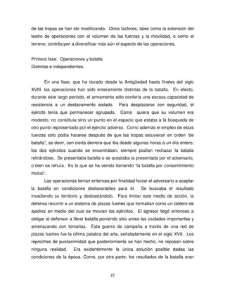 47
de las tropas se han ido modificando. Otros factores, tales como la extensión del
teatro de operaciones con el volumen de las fuerzas y la movilidad, o como el
terreno, contribuyen a diversificar más aún el aspecto de las operaciones.
Primera fase: Operaciones y batalla
Distintas e independientes.
En una fase, que ha durado desde la Antigüedad hasta finales del siglo
XVIII, las operaciones han sido enteramente distintas de la batalla. En efecto,
durante este largo período, el armamento sólo confería una escasa capacidad de
resistencia a un destacamento aislado. Para desplazarse con seguridad, el
ejército tenía que permanecer agrupado. Como quiera que su volumen era
modesto, no constituía sino un punto en el espacio que estaba a la búsqueda de
otro punto representado por el ejército adverso. Como además el empleo de estas
fuerzas sólo podía hacerse después de que las tropas estuvieran en orden “de
batalla”, es decir, con cierta demora que iba desde algunas horas a un día entero,
los dos ejércitos cuando se encontraban, siempre podían rechazar la batalla
retirándose. Se presentaba batalla o se aceptaba la presentada por el adversario,
o bien se rehuía. Es lo que se ha venido llamando “la batalla por consentimiento
mutuo”.
Las operaciones tenían entonces por finalidad forzar el adversario a aceptar
la batalla en condiciones desfavorables para él. Se buscaba el resultado
invadiendo su territorio y desbastándolo. Para limitar este medio de acción, la
defensa recurrió a un sistema de plazas fuertes que formaban como un tablero de
ajedrez en medio del cual se movían los ejércitos. El agresor llegó entonces a
obligar al defensor a librar batalla poniendo sitio antes las ciudades importantes y
amenazando con tomarlas. Esta guerra de campaña a través de una red de
plazas fuertes fue la última palabra del arte, señaladamente en el siglo XVII. Los
reproches de pusilanimidad que posteriormente se han hecho, no reposan sobre
ninguna realidad. Era exidentemente la única solución posible dadas las
condiciones de la época. Como, por otra parte, los resultados de la batalla eran
 