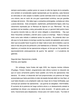 48
siempre aventurados y podían poner en causa no sólo los logros de la campaña,
sino también el considerable capital representado por los ejércitos, cada General
se esforzaba en sólo aceptar la batalla cuando estimaba tener la casi certeza de
una victoria, sea en razón de una gran superioridad numérica, sea por grandes
ventajas del terreno. Ello daba lugar a campañas prolongadas, cortadas por sitios
y pocos decisivas. Esta concepción, repitámoslo, perfectamente lógica, está muy
claramente expresada por el Mariscal de Sajonia en sus “Memorias”: “No soy
partidario de las batallas y estoy persuadido de que un general hábil podría hacer
(la guerra) durante toda su vida sin verse obligado a emprenderlas. Hay que
librar frecuentes combates y derretir poco a poco al enemigo. Nada lo mengua
tanto como este método ni adelante tantos los asuntos... No pretendo decir con
ello que no ha de atacar al enemigo cuando hay ocasión de aplastarlo, pero quiero
decir que se puede hacer la guerra sin dejar nada al azar (de la batalla) y que es
este el más alto punto de perfección y de habilidad de un General. “Tales eran los
objetivos y el carácter de las operaciones antiguas, en las que se han querido ver
equivocadamente preocupaciones de guerra “de opereta” o d prudencia de
gabinete.
Segunda fase: Operaciones y batalla
Distintas, pero ligadas
Sin embargo, hacia finales del siglo XVIII, las mejores mentes militares
(Puységur, Forlard, Guibert, singularmente este último) tuvieron la inducción de
que el nuevo armamento podría hacer posible una forma de operaciones más
decisiva. En efecto, el desarrollo del fusil proporcionaba una potencia de fuego
acrecentada que había permitido el orden de batalla llamado débil (en tres filas), el
cual había llevado a una ampliación cada vez mayor de la líneas fortificadas, que
concluyó por paralizar las operaciones. Las guerras se alargaban, interminables.
El aumento de la potencia de fuego confería ahora a un destacamento aislado la
posibilidad de ofrecer una resistencia de cierta duración. El ejército podía, por
tanto, fraccionarse para desplazarse, incluso para vivir sobre el país. Fue éste el
 