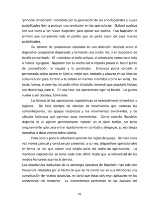 49
“principio divisionario” concebido por la generación de los enciclopedistas y cuyas
posibilidades iban a producir una revolución en las operaciones. Guibert apelaba
con sus votos a “un nuevo Alejandro” para aplicar sus teorías. Fue Napoleón el
primero que comprendió todo el partido que se podía sacar de esas nuevas
posibilidades.
Su sistema de operaciones reposaba en una distinción absoluta entre el
dispositivo operacional dispersado y formando una ancha red, y el dispositivo de
batalla concentrado. Al maniobrar al estilo antiguo, el adversario permanecía más
o menos agrupado. Napoleón con su ancha red le impedía prever su futuro punto
de concentración, lo cegaba y lo paralizaba. Entonces podía cercarlo si
permanecía quieto (como en Ulm) o, mejor aún, rodearlo y situarse en su línea de
comunicación para forzarlo a la batalla en fuentes invertidos (como en Iena). De
todas formas, el enemigo no podía rehuir la batalla, teniendo que aceptarla incluso
con desventaja para él. En esa fase, las operaciones rigen la batalla. La guerra
vuelve a ser decisiva, fulminante.
La técnica de las operaciones napoleónicas es esencialmente cinemática y
logística. Se trata siempre de cálculos de movimientos que permitan las
concentraciones, los apoyos recíprocos y los movimientos envolventes, y de
cálculos logísticos que permitan esos movimientos. Como además Napoleón
disponía de un ejército perfectamente “rodado” en el plano táctico, por tanto
singularmente apto para entrar rápidamente en combate o despegar, su estrategia
operativa le daba victoria sobre victoria.
Pero poco a poco el adversario aprende las reglas del juego. Se hace cada
vez menos puntual y concluye por presentar, a su vez, dispositivos operacionales
en forma de red que cubren una amplia parte del teatro de operaciones. La
maniobra napoleónica se torna cada más difícil, hasta que la inferioridad de los
medios franceses acarrea la derrota.
Las enseñanzas deducidas de la estrategia operativa de Napoleón han sido con
frecuencia falseadas por el hecho de que se ha creído ver en sus maniobras una
complicación de recetas absolutas, en tanto que éstas sólo eran aplicables en las
condiciones del momento. La extraordinaria perfección de los cálculos del
 