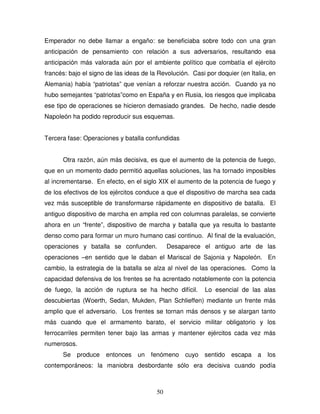 50
Emperador no debe llamar a engaño: se beneficiaba sobre todo con una gran
anticipación de pensamiento con relación a sus adversarios, resultando esa
anticipación más valorada aún por el ambiente político que combatía el ejército
francés: bajo el signo de las ideas de la Revolución. Casi por doquier (en Italia, en
Alemania) había “patriotas” que venían a reforzar nuestra acción. Cuando ya no
hubo semejantes “patriotas”como en España y en Rusia, los riesgos que implicaba
ese tipo de operaciones se hicieron demasiado grandes. De hecho, nadie desde
Napoleón ha podido reproducir sus esquemas.
Tercera fase: Operaciones y batalla confundidas
Otra razón, aún más decisiva, es que el aumento de la potencia de fuego,
que en un momento dado permitió aquellas soluciones, las ha tornado imposibles
al incrementarse. En efecto, en el siglo XIX el aumento de la potencia de fuego y
de los efectivos de los ejércitos conduce a que el dispositivo de marcha sea cada
vez más susceptible de transformarse rápidamente en dispositivo de batalla. El
antiguo dispositivo de marcha en amplia red con columnas paralelas, se convierte
ahora en un “frente”, dispositivo de marcha y batalla que ya resulta lo bastante
denso como para formar un muro humano casi continuo. Al final de la evaluación,
operaciones y batalla se confunden. Desaparece el antiguo arte de las
operaciones –en sentido que le daban el Mariscal de Sajonia y Napoleón. En
cambio, la estrategia de la batalla se alza al nivel de las operaciones. Como la
capacidad defensiva de los frentes se ha acrentado notablemente con la potencia
de fuego, la acción de ruptura se ha hecho difícil. Lo esencial de las alas
descubiertas (Woerth, Sedan, Mukden, Plan Schlieffen) mediante un frente más
amplio que el adversario. Los frentes se tornan más densos y se alargan tanto
más cuando que el armamento barato, el servicio militar obligatorio y los
ferrocarriles permiten tener bajo las armas y mantener ejércitos cada vez más
numerosos.
Se produce entonces un fenómeno cuyo sentido escapa a los
contemporáneos: la maniobra desbordante sólo era decisiva cuando podía
 