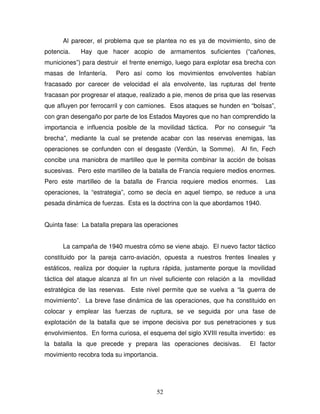 52
Al parecer, el problema que se plantea no es ya de movimiento, sino de
potencia. Hay que hacer acopio de armamentos suficientes (“cañones,
municiones”) para destruir el frente enemigo, luego para explotar esa brecha con
masas de Infantería. Pero así como los movimientos envolventes habían
fracasado por carecer de velocidad el ala envolvente, las rupturas del frente
fracasan por progresar el ataque, realizado a pie, menos de prisa que las reservas
que afluyen por ferrocarril y con camiones. Esos ataques se hunden en “bolsas”,
con gran desengaño por parte de los Estados Mayores que no han comprendido la
importancia e influencia posible de la movilidad táctica. Por no conseguir “la
brecha”, mediante la cual se pretende acabar con las reservas enemigas, las
operaciones se confunden con el desgaste (Verdún, la Somme). Al fin, Fech
concibe una maniobra de martilleo que le permita combinar la acción de bolsas
sucesivas. Pero este martilleo de la batalla de Francia requiere medios enormes.
Pero este martilleo de la batalla de Francia requiere medios enormes. Las
operaciones, la “estrategia”, como se decía en aquel tiempo, se reduce a una
pesada dinámica de fuerzas. Esta es la doctrina con la que abordamos 1940.
Quinta fase: La batalla prepara las operaciones
La campaña de 1940 muestra cómo se viene abajo. El nuevo factor táctico
constituido por la pareja carro-aviación, opuesta a nuestros frentes lineales y
estáticos, realiza por doquier la ruptura rápida, justamente porque la movilidad
táctica del ataque alcanza al fin un nivel suficiente con relación a la movilidad
estratégica de las reservas. Este nivel permite que se vuelva a “la guerra de
movimiento”. La breve fase dinámica de las operaciones, que ha constituido en
colocar y emplear las fuerzas de ruptura, se ve seguida por una fase de
explotación de la batalla que se impone decisiva por sus penetraciones y sus
envolvimientos. En forma curiosa, el esquema del siglo XVIII resulta invertido: es
la batalla la que precede y prepara las operaciones decisivas. El factor
movimiento recobra toda su importancia.
 