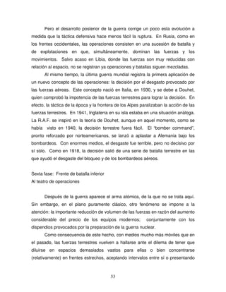 53
Pero el desarrollo posterior de la guerra corrige un poco esta evolución a
medida que la táctica defensiva hace menos fácil la ruptura. En Rusia, como en
los frentes occidentales, las operaciones consisten en una sucesión de batalla y
de explotaciones en que, simultáneamente, dominan las fuerzas y los
movimientos. Salvo acaso en Libia, donde las fuerzas son muy reducidas con
relación al espacio, no se registran ya operaciones y batallas siguen mezcladas.
Al mismo tiempo, la última guerra mundial registra la primera aplicación de
un nuevo concepto de las operaciones: la decisión por el desgasto provocado por
las fuerzas aéreas. Este concepto nació en Italia, en 1930, y se debe a Douhet,
quien comprobó la impotencia de las fuerzas terrestres para lograr la decisión. En
efecto, la táctica de la época y la frontera de los Alpes paralizaban la acción de las
fuerzas terrestres. En 1941, Inglaterra en su isla estaba en una situación análoga.
La R.A.F. se inspiró en la teoría de Douhet, aunque en aquel momento, como se
había visto en 1940, la decisión terrestre fuera fácil. El “bomber command”,
pronto reforzado por norteamericanos, se lanzó a aplastar a Alemania bajo los
bombardeos. Con enormes medios, el desgaste fue terrible, pero no decisivo por
sí sólo. Como en 1918, la decisión salió de una serie de batalla terrestre en las
que ayudó el desgaste del bloqueo y de los bombardeos aéreos.
Sexta fase: Frente de batalla inferior
Al teatro de operaciones
Después de la guerra aparece el arma atómica, de la que no se trata aquí.
Sin embargo, en el plano puramente clásico, otro fenómeno se impone a la
atención: la importante reducción de volumen de las fuerzas en razón del aumento
considerable del precio de los equipos modernos; conjuntamente con los
dispendios provocados por la preparación de la guerra nuclear.
Como consecuencia de este hecho, con medios mucho más móviles que en
el pasado, las fuerzas terrestres vuelven a hallarse ante el dilema de tener que
diluirse en espacios demasiados vastos para ellas o bien concentrarse
(relativamente) en frentes estrechos, aceptando intervalos entre sí o presentando
 