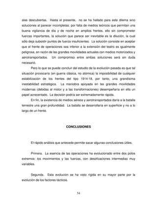 54
alas descubiertas. Hasta el presente, no se ha hallado para este dilema sino
soluciones al parecer incompletas: por falta de medios teóricos que permitan una
buena vigilancia de día y de noche en amplios frentes, ello sin comprometer
fuerzas importantes, la solución que parece ser inevitable es la dilución, la cual
sólo deja subsistir puntos de fuerza insuficientes. La solución consiste en aceptar
que el frente de operaciones sea inferior a la extensión del teatro es igualmente
peligrosa, en razón de las grandes movilidades actuales con medios motorizados y
aerotransportados. Un compromiso entre ambas soluciones será sin duda
necesario.
Pero lo que se puede concluir del estudio de la evolución pasada es que tal
situación provocaría (en guerra clásica, no atómica) la imposibilidad de cualquier
estabilización de los frentes del tipo 1914-18, por tanto, una grandísima
inestabilidad estratégica. La maniobra apoyada en las grandes movilidades
modernas (debidas al motor y a las transformaciones) desempeñaría en ella un
papel acrecentado. La decisión podría ser extremadamente rápida.
En fin, la existencia de medios aéreos y aerotransportados daría a la batalla
terrestre una gran profundidad. La batalla se desarrollaría en superficie y no a lo
largo de un frente.
CONCLUSIONES
El rápido análisis que antecede permite sacar algunas conclusiones útiles.
Primera. La esencia de las operaciones ha evolucionado entre dos polos
extremos: los movimientos y las fuerzas, con desoficaciones intermedias muy
variables.
Segunda. Esta evolución se ha visto rígida en su mayor parte por la
evolución de los factores tácticos.
 