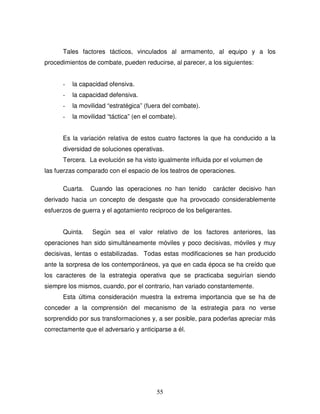 55
Tales factores tácticos, vinculados al armamento, al equipo y a los
procedimientos de combate, pueden reducirse, al parecer, a los siguientes:
- la capacidad ofensiva.
- la capacidad defensiva.
- la movilidad “estratégica” (fuera del combate).
- la movilidad “táctica” (en el combate).
Es la variación relativa de estos cuatro factores la que ha conducido a la
diversidad de soluciones operativas.
Tercera. La evolución se ha visto igualmente influida por el volumen de
las fuerzas comparado con el espacio de los teatros de operaciones.
Cuarta. Cuando las operaciones no han tenido carácter decisivo han
derivado hacia un concepto de desgaste que ha provocado considerablemente
esfuerzos de guerra y el agotamiento reciproco de los beligerantes.
Quinta. Según sea el valor relativo de los factores anteriores, las
operaciones han sido simultáneamente móviles y poco decisivas, móviles y muy
decisivas, lentas o estabilizadas. Todas estas modificaciones se han producido
ante la sorpresa de los contemporáneos, ya que en cada época se ha creído que
los caracteres de la estrategia operativa que se practicaba seguirían siendo
siempre los mismos, cuando, por el contrario, han variado constantemente.
Esta última consideración muestra la extrema importancia que se ha de
conceder a la comprensión del mecanismo de la estrategia para no verse
sorprendido por sus transformaciones y, a ser posible, para poderlas apreciar más
correctamente que el adversario y anticiparse a él.
 