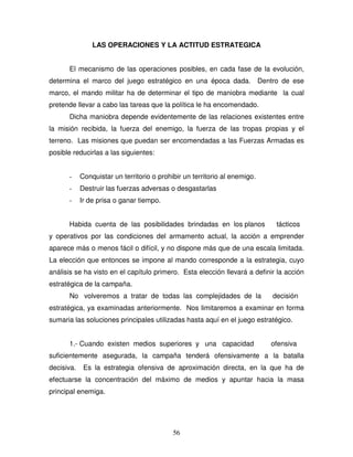 56
LAS OPERACIONES Y LA ACTITUD ESTRATEGICA
El mecanismo de las operaciones posibles, en cada fase de la evolución,
determina el marco del juego estratégico en una época dada. Dentro de ese
marco, el mando militar ha de determinar el tipo de maniobra mediante la cual
pretende llevar a cabo las tareas que la política le ha encomendado.
Dicha maniobra depende evidentemente de las relaciones existentes entre
la misión recibida, la fuerza del enemigo, la fuerza de las tropas propias y el
terreno. Las misiones que puedan ser encomendadas a las Fuerzas Armadas es
posible reducirlas a las siguientes:
- Conquistar un territorio o prohibir un territorio al enemigo.
- Destruir las fuerzas adversas o desgastarlas
- Ir de prisa o ganar tiempo.
Habida cuenta de las posibilidades brindadas en los planos tácticos
y operativos por las condiciones del armamento actual, la acción a emprender
aparece más o menos fácil o difícil, y no dispone más que de una escala limitada.
La elección que entonces se impone al mando corresponde a la estrategia, cuyo
análisis se ha visto en el capítulo primero. Esta elección llevará a definir la acción
estratégica de la campaña.
No volveremos a tratar de todas las complejidades de la decisión
estratégica, ya examinadas anteriormente. Nos limitaremos a examinar en forma
sumaria las soluciones principales utilizadas hasta aquí en el juego estratégico.
1.- Cuando existen medios superiores y una capacidad ofensiva
suficientemente asegurada, la campaña tenderá ofensivamente a la batalla
decisiva. Es la estrategia ofensiva de aproximación directa, en la que ha de
efectuarse la concentración del máximo de medios y apuntar hacia la masa
principal enemiga.
 