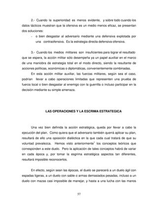 57
2.- Cuando la superioridad es menos evidente, y sobre todo cuando los
datos tácticos muestran que la ofensiva es un medio menos eficaz, se presentan
dos soluciones:
- o bien desgastar al adversario mediante una defensiva explotada por
una contraofensiva. Es la estrategia directa defensiva-ofensiva.
3.- Cuando los medios militares son insuficientes para lograr el resultado
que se espera, la acción militar sólo desempeña ya un papel auxiliar en el marco
de una maniobra de estrategia total en el modo directo, siendo la resultante de
acciones políticas, económicas o diplomáticas, convenientemente combinadas.
En esta acción militar auxiliar, las fuerzas militares, según sea el caso,
podrían llevar a cabo operaciones limitadas que representen una prueba de
fuerza local o bien desgastar al enemigo con la guerrilla o incluso participar en la
decisión mediante su simple amenaza.
LAS OPERACIONES Y LA ESCRIMA ESTRATEGICA
Una vez bien definida la acción estratégica, queda por llevar a cabo la
ejecución del plan. Como quiera que el adversario también querrá aplicar su plan,
resultará de ello una oposición dialéctica en la que cada cual tratará de que su
voluntad prevalezca. Hemos visto anteriormente1
los conceptos teóricos que
corresponden a este duelo. Pero la aplicación de tales conceptos habrá de variar
en cada época y, por tomar la esgrima estratégica aspectos tan diferentes,
resultará imposible reconocerlos.
En efecto, según sean las épocas, el duelo se parecerá a un duelo ágil con
espadas ligeras, a un duelo con sable o armas demasiados pesadas, incluso a un
duelo con mazas casi imposible de manejar, y hasta a una lucha con las manos
 