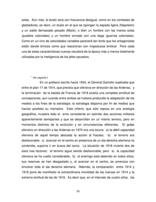 58
solas. Aún más, el duelo será con frecuencia desigual, como en los combates de
gladiadores, es decir, un duelo en el que se opongan la espada ligera (Napoleón)
y un sable demasiado pesado (Mack); o bien un hombre con las manos solas
(pueblos coloniales) y un hombre armado con una daga (guerras coloniales).
Como en un cinc de velocidades variables parecerá tan tonto que los antagonistas
están dando brincos como que reaccionan con majestuosa lentitud. Pero cada
una de estas características nuevas resultará de la época más o menos totalmente
utilizadas por la inteligencia de los jefes opuestos.
1
Ver capítulo I.
En un prefacio escrito hacia 1934, el General Gamelin explicaba que
entre el plan 17 de 1914, que preveía que ofensiva en dirección de las Ardenas, y
la terminación de la batalla de Francia de 1918 existía una completa similitud de
concepciones, aun cuando entre ambas se hubiera producido la adaptación de los
medios a los fines de la estrategia: la estrategia disponía por fin de medios que
hacían posibles su maniobra. Este criterio, que sólo reposa en una analogía
geográfica, muestra todo el error consistente en asimilar dos acciones militares
aparentemente semejantes y que se desarrollan en un mismo terreno, pero en
momentos distintos de la evolución y en circunstancias diferentes. El golpe
ofensivo en dirección a las Ardenas en 1974 era una locura: a) la débil capacidad
ofensiva de aquel tiempo abocada la acción al fracaso; b) el terreno era
desfavorable; c) avanzar en el centro en presencia de un ala derecha alemana no
contenida, suponía ir en busca del cerco. La situación de 1918 invierte dos de
esos tres factores: el terreno sigue siendo desfavorable, pero a) la capacidad
ofensiva se ha vuelto considerable; b) el enemigo está detenido en todos sitios,
sus reservas se han desgastado y, al avanzar en el centro, se amenaza con
envolver toda el ala derecha alemana. Además, la comparación entre 1914 y
1918 pone de manifiesto la extraordinaria movilidad de las fuerzas en 1914 y la
extrema lentitud de las de 1918. Es decir que, en el intervalo de cuatro años, las
 