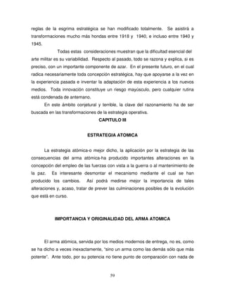 59
reglas de la esgrima estratégica se han modificado totalmente. Se asistirá a
transformaciones mucho más hondas entre 1918 y 1940, e incluso entre 1940 y
1945.
Todas estas consideraciones muestran que la dificultad esencial del
arte militar es su variabilidad. Respecto al pasado, todo se razona y explica, si es
preciso, con un importante componente de azar. En el presente futuro, en el cual
radica necesariamente toda concepción estratégica, hay que apoyarse a la vez en
la experiencia pasada e inventar la adaptación de esta experiencia a los nuevos
medios. Toda innovación constituye un riesgo mayúsculo, pero cualquier rutina
está condenada de antemano.
En este ámbito conjetural y terrible, la clave del razonamiento ha de ser
buscada en las transformaciones de la estrategia operativa.
CAPITULO III
ESTRATEGIA ATOMICA
La estrategia atómica-o mejor dicho, la aplicación por la estrategia de las
consecuencias del arma atómica-ha producido importantes alteraciones en la
concepción del empleo de las fuerzas con vista a la guerra o al mantenimiento de
la paz. Es interesante desmontar el mecanismo mediante el cual se han
producido los cambios. Así podrá medirse mejor la importancia de tales
alteraciones y, acaso, tratar de prever las culminaciones posibles de la evolución
que está en curso.
IMPORTANCIA Y ORIGINALIDAD DEL ARMA ATOMICA
El arma atómica, servida por los medios modernos de entrega, no es, como
se ha dicho a veces inexactamente, “sino un arma como las demás sólo que más
potente”. Ante todo, por su potencia no tiene punto de comparación con nada de
 