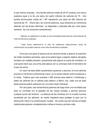 60
lo que hemos conocido. Una bomba atómica media de 20 KT produce una fuerza
explosiva igual a la de una salva de cuatro millones de cañones de 75. Una
bomba termonuclear media de 1 MT representa una salva de 200 millones de
cañones de 751
. Ahora bien, tan enorme potencia, cuya eficiencia se incrementa
además con las lluvias atómicas1
, es disparada y colocada sólo por unos pocos
hombres. Es una revolución extraordinaria.
1
Además, en explosiones muy altas, la zona incendiada puede alcanzar varias decenas de
miles de kilómetros cuadrados.
1
Estas lluvias radiactivas-en el caso de explosiones bajas-provocan zonas de
contaminación que pueden alcanzar varios miles de kilómetros cuadrados.
Como por otra parte el alcance de los vectores tiende a abarcar la superficie
de medio meridiano terrestres, esta arma podría lograr cualquier objetivo del globo
terrestre con notable precisión; actualmente sólo abarca el cuarto de meridiano, lo
cual quiere decir que una arma sola abarca con su amenaza todo el hemisferio de
la que es centro.
En razón de esta doble característica (potencia y alcance), el arma atómica
provoca un fenómeno enteramente nuevo: ya no existe relación entre la potencia y
la masa. Todavía ayer eran precisos 1.000 aviones para destruir a Hamburgo y
todos los cañones de un ejército para destruir a Berlín; hoy, cada una de esas
destrucciones podría realizarse con una sola misión individual.
Por otra parte, esa extraordinaria potencia de fuego tiene una movilidad casi
total, en contraste con la pesadez de las masas amadas, y permite alcanzar
cualquier punto del territorio. La defensa de las fronteras con la muralla humana
constituida por los ejércitos, se revela impotente para proteger al país con la
destrucción física o la contaminación nuclear. De suerte que las fuerzas armadas
tradicionales parecen completamente inútiles-al menos a primera vista.
 