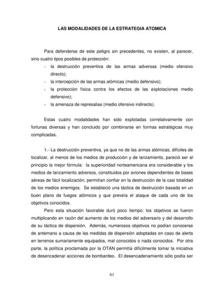 61
LAS MODALIDADES DE LA ESTRATEGIA ATOMICA
Para defenderse de este peligro sin precedentes, no existen, al parecer,
sino cuatro tipos posibles de protección:
- la destrucción preventiva de las armas adversas (medio ofensivo
directo);
- la intercepción de las armas atómicas (medio defensivo);
- la protección física contra los efectos de las explotaciones medio
defensivo);
- la amenaza de represalias (medio ofensivo indirecto).
Estas cuatro modalidades han sido explotadas correlativamente con
fortunas diversas y han concluido por combinarse en formas estratégicas muy
complicadas.
1.- La destrucción preventiva, ya que no de las armas atómicas, difíciles de
localizar, al menos de los medios de producción y de lanzamiento, pareció ser al
principio la mejor fórmula: la superioridad norteamericana era considerable y los
medios de lanzamiento adversos, constituidos por aviones dependientes de bases
aéreas de fácil localización, permitían confiar en la destrucción de la casi totalidad
de los medios enemigos. Se estableció una táctica de destrucción basada en un
buen plano de fuegos atómicos y que preveía el ataque de cada uno de los
objetivos conocidos.
Pero esta situación favorable duró poco tiempo: los objetivos se fueron
multiplicando en razón del aumento de los medios del adversario y del desarrollo
de su táctica de dispersión. Además, numerosos objetivos no podían conocerse
de antemano a causa de las medidas de dispersión adoptadas en caso de alerta
en terrenos sumariamente equipados, mal conocidos o nada conocidos. Por otra
parte, la política proclamada por la OTAN permitía difícilmente tomar la iniciativa
de desencadenar acciones de bombardeo. El desencadenamiento sólo podía ser
 