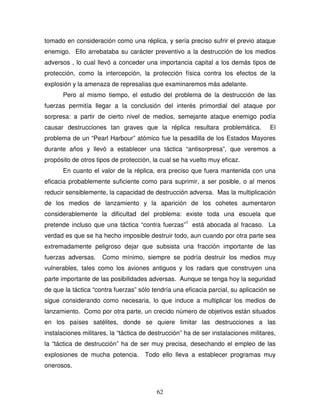 62
tomado en consideración como una réplica, y sería preciso sufrir el previo ataque
enemigo. Ello arrebataba su carácter preventivo a la destrucción de los medios
adversos , lo cual llevó a conceder una importancia capital a los demás tipos de
protección, como la intercepción, la protección física contra los efectos de la
explosión y la amenaza de represalias que examinaremos más adelante.
Pero al mismo tiempo, el estudio del problema de la destrucción de las
fuerzas permitía llegar a la conclusión del interés primordial del ataque por
sorpresa: a partir de cierto nivel de medios, semejante ataque enemigo podía
causar destrucciones tan graves que la réplica resultara problemática. El
problema de un “Pearl Harbour” atómico fue la pesadilla de los Estados Mayores
durante años y llevó a establecer una táctica “antisorpresa”, que veremos a
propósito de otros tipos de protección, la cual se ha vuelto muy eficaz.
En cuanto el valor de la réplica, era preciso que fuera mantenida con una
eficacia probablemente suficiente como para suprimir, a ser posible, o al menos
reducir sensiblemente, la capacidad de destrucción adversa. Mas la multiplicación
de los medios de lanzamiento y la aparición de los cohetes aumentaron
considerablemente la dificultad del problema: existe toda una escuela que
pretende incluso que una táctica “contra fuerzas”1
está abocada al fracaso. La
verdad es que se ha hecho imposible destruir todo, aun cuando por otra parte sea
extremadamente peligroso dejar que subsista una fracción importante de las
fuerzas adversas. Como mínimo, siempre se podría destruir los medios muy
vulnerables, tales como los aviones antiguos y los radars que construyen una
parte importante de las posibilidades adversas. Aunque se tenga hoy la seguridad
de que la táctica “contra fuerzas” sólo tendría una eficacia parcial, su aplicación se
sigue considerando como necesaria, lo que induce a multiplicar los medios de
lanzamiento. Como por otra parte, un crecido número de objetivos están situados
en los países satélites, donde se quiere limitar las destrucciones a las
instalaciones militares, la “táctica de destrucción” ha de ser instalaciones militares,
la “táctica de destrucción” ha de ser muy precisa, desechando el empleo de las
explosiones de mucha potencia. Todo ello lleva a establecer programas muy
onerosos.
 