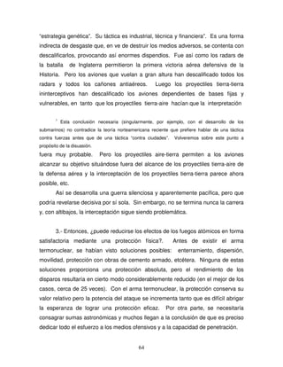 64
“estrategia genética”. Su táctica es industrial, técnica y financiera”. Es una forma
indirecta de desgaste que, en ve de destruir los medios adversos, se contenta con
descalificarlos, provocando así enormes dispendios. Fue así como los radars de
la batalla de Inglaterra permitieron la primera victoria aérea defensiva de la
Historia. Pero los aviones que vuelan a gran altura han descalificado todos los
radars y todos los cañones antiaéreos. Luego los proyectiles tierra-tierra
ininterceptivos han descalificado los aviones dependientes de bases fijas y
vulnerables, en tanto que los proyectiles tierra-aire hacían que la interpretación
1
Esta conclusión necesaria (singularmente, por ejemplo, con el desarrollo de los
submarinos) no contradice la teoría norteamericana reciente que prefiere hablar de una táctica
contra fuerzas antes que de una táctica “contra ciudades”. Volveremos sobre este punto a
propósito de la disuasión.
fuera muy probable. Pero los proyectiles aire-tierra permiten a los aviones
alcanzar su objetivo situándose fuera del alcance de los proyectiles tierra-aire de
la defensa aérea y la interceptación de los proyectiles tierra-tierra parece ahora
posible, etc.
Así se desarrolla una guerra silenciosa y aparentemente pacífica, pero que
podría revelarse decisiva por sí sola. Sin embargo, no se termina nunca la carrera
y, con altibajos, la interceptación sigue siendo problemática.
3.- Entonces, ¿puede reducirse los efectos de los fuegos atómicos en forma
satisfactoria mediante una protección física?. Antes de existir el arma
termonuclear, se habían visto soluciones posibles: enterramiento, dispersión,
movilidad, protección con obras de cemento armado, etcétera. Ninguna de estas
soluciones proporciona una protección absoluta, pero el rendimiento de los
disparos resultaría en cierto modo considerablemente reducido (en el mejor de los
casos, cerca de 25 veces). Con el arma termonuclear, la protección conserva su
valor relativo pero la potencia del ataque se incrementa tanto que es difícil abrigar
la esperanza de lograr una protección eficaz. Por otra parte, se necesitaría
consagrar sumas astronómicas y muchos llegan a la conclusión de que es preciso
dedicar todo el esfuerzo a los medios ofensivos y a la capacidad de penetración.
 