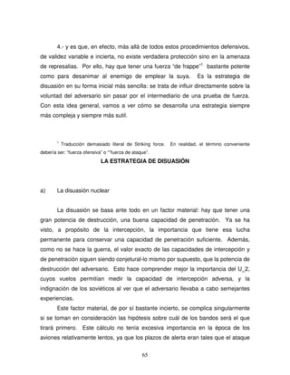 65
4.- y es que, en efecto, más allá de todos estos procedimientos defensivos,
de validez variable e incierta, no existe verdadera protección sino en la amenaza
de represalias. Por ello, hay que tener una fuerza “de frappe”1
bastante potente
como para desanimar al enemigo de emplear la suya. Es la estrategia de
disuasión en su forma inicial más sencilla: se trata de influir directamente sobre la
voluntad del adversario sin pasar por el intermediario de una prueba de fuerza.
Con esta idea general, vamos a ver cómo se desarrolla una estrategia siempre
más compleja y siempre más sutil.
1
Traducción demasiado literal de Striking force. En realidad, el término conveniente
debería ser: “fuerza ofensiva” o “”fuerza de ataque”.
LA ESTRATEGIA DE DISUASIÓN
a) La disuasión nuclear
La disuasión se basa ante todo en un factor material: hay que tener una
gran potencia de destrucción, una buena capacidad de penetración. Ya se ha
visto, a propósito de la intercepción, la importancia que tiene esa lucha
permanente para conservar una capacidad de penetración suficiente. Además,
como no se hace la guerra, el valor exacto de las capacidades de intercepción y
de penetración siguen siendo conjetural-lo mismo por supuesto, que la potencia de
destrucción del adversario. Esto hace comprender mejor la importancia del U_2,
cuyos vuelos permitían medir la capacidad de intercepción adversa, y la
indignación de los soviéticos al ver que el adversario llevaba a cabo semejantes
experiencias.
Este factor material, de por sí bastante incierto, se complica singularmente
si se toman en consideración las hipótesis sobre cuál de los bandos será el que
tirará primero. Este cálculo no tenía excesiva importancia en la época de los
aviones relativamente lentos, ya que los plazos de alerta eran tales que el ataque
 