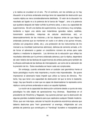 66
y la replica se cruzaban en el aire. Por el contrario, con los cohetes ya no hay
disuasión si la primera andanada enemiga tiene tal capacidad de destrucción que
nuestra réplica se viera considerablemente debilitada. El valor de la disuasión ha
resultado así ligado no a la potencia de la fuerza de “frappe” , sino a la potencia
que quedara después de haber sufrido la primera salva, o sea a su capacidad de
supervivencia. De ahí una táctica de supervivencia, muy onerosa y muy compleja,
tendiente a lograr una alerta casi instantánea (grandes radars, satélites,
transmisión automática, máquinas de calcular electrónicas, etc), un
desencadenamiento de las misiones y de los disparos antes de que llegue la
andanada (aviones que se mantienen en vuelo o en alerta a los quince minutos,
cohetes con propulsivo sólido, etc.), una protección de los instrumentos de tiro
merced a su movilidad (submarinos atómicos), defensa de cemento armado, a fin
de forzar al adversario a gastar un crecidísimo número de armas para cada
objetivo o mediante la dispersión. Los términos de la educación que refleja los
resultados obtenidos por la primera andanada adversa y por la réplica, dependerá
de valor relativo de las tácticas de supervivencia de ambos partes pero también de
la eficacia estimada de las tácticas de interceptación, así como de la valoración de
la precisión de tiro. Estos resultados se hacen cada vez conjeturales.
Sin embargo, cuando antecede tiene un carácter casi geométrico frente al
factor psicológico mucho más importante y mucho más imponderable. Se quiere
impresionar al adversario hasta impedir que utilice su fuerza de ofensiva. Por
tanto, hay que tener una capacidad de destrucción tal que la tema lo bastante;
luego, hay que llevarlo a creer que es capaz de desencadenar la represalia como
réplica o como primera andanada en esta o en aquella hipótesis.
La noción de la capacidad de destrucción suficiente desde un punto de vista
psicológico ha sido objeto de apreciaciones muy diversas. Basándose en el
precedente de Hiroshima y Nagasaki, hay quienes piensan que la destrucción de
algunas grandes ciudades bastaría para que capitulara cualquier Estado moderno.
Otros, que van más lejos, calculan la fracción de potencia económica adversa que
debería destruirse para “herir gravemente” al enemigo, infligiéndole así una
pérdida de potencia que constituyera un “handicap” duradero e inaceptable para
 