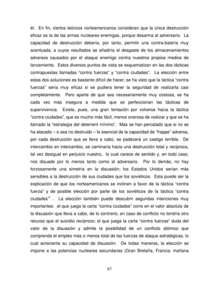 67
él. En fin, ciertos teóricos norteamericanos consideran que la única destrucción
eficaz es la de las armas nucleares enemigas, porque desarma al adversario. La
capacidad de destrucción debería, por tanto, permitir una contra-batería muy
acentuada, a cuyos resultados se añadiría el desgaste de los almacenamientos
adversos causados por el ataque enemigo contra nuestros propios medios de
lanzamiento. Estos diversos puntos de vista se esquematizan en las dos tácticas
contrapuestas llamadas “contra fuerzas” y “contra ciudades”. La elección entre
estas dos soluciones es bastante difícil de hacer; se ha visto que la táctica “contra
fuerzas” sería muy eficaz si se pudiera tener la seguridad de realizarla casi
completamente. Pero aparte de que sea necesariamente muy costosa, se ha
cada vez más insegura a medida que se perfeccionan las tácticas de
supervivencia. Existe, pues, una gran tentación por volverse hacia la táctica
“contra ciudades”, que es mucho más fácil, menos onerosa de realizar y que se ha
llamado la “estrategia del deterrent mínimo”. Mas se han percatado que si no se
ha atacado – o sea no destruido – lo esencial de la capacidad de “frappe” adversa,
por cada destrucción que se lleva a cabo, se padecerá un castigo terrible. De
intercambio en intercambio, se caminaría hacia una destrucción total y recíproca,
tal vez desigual en perjuicio nuestro, lo cual carece de sentido y, en todo caso,
nos disuade por lo menos tanto como al adversario. Por lo demás, no hay
forzosamente una simetría en la disuasión; los Estados Unidos serían más
sensibles a la destrucción de sus ciudades que los soviéticos. Esta puede ser la
explicación de que los norteamericanos se inclinen a favor de la táctica “contra
fuerza” y de posible elección por parte de los soviéticos de la táctica “contra
ciudades”1
. La elección también puede descubrir segundas intenciones muy
importantes: el que juega la carta “contra ciudades” corre en el valor absoluto de
la disuasión que lleva a cabo, de lo contrario, en caso de conflicto no tendría otro
recurso que el suicidio recíproco; el que juega la carta “contra fuerzas” duda del
valor de la disuasión y admite la posibilidad de un conflicto atómico que
comprenda el empleo más o menos total de las fuerzas de ataque estratégicas, lo
cual acrecienta su capacidad de disuasión. De todas maneras, la elección se
impone a las potencias nucleares secundarias (Gran Bretaña, Francia, mañana
 