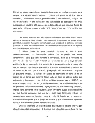 68
China), las cuales no pueden en absoluto disponer de los medios necesarios para
adoptar una táctica “contra fuerzas”. ¿Hasta qué punto tal táctica “contra
ciudades”, forzadamente limitada, puede disuadir, o sea neutralizar, a alguno de
los dos Grandes? Como quiera que las capacidades de destrucción son muy
desiguales, el equilibrio sólo puede ser restablecido por una segunda forma de
persuasión: el temor a que el más débil desencadene de todos modos sus
represalias.
1
El número apreciado de ICBM soviéticos-relativamente bajo-puede indicar bien lo
elección de una táctica “contra ciudades”, bien la existencia de dificultades que todavía no han
permitido la realización el programa “contra fuerzas”, que corresponde a las teorías soviéticas
publicadas. El intento efectuado en Cuba en 1962 pudiera haber tenido como uno de sus objetivos
el lograr una capacidad “contra fuerzas”.
El primer grado de esta operación consiste en dar a este
desencadenamiento un fundamento racional que le preste una buena
verosimilitud. Es lo que se ha llamado la credibilidad. Esta es la resultante no
sólo del valor de la ecuación material que acabamos de ver, y cuyo carácter
positivo ha de ser subrayado, sino también de la comparación entre el riesgo y lo
que se arriesga. Una Suecia defendiendo su libertad se hallaría en presencia de
un evite total, en tanto que la U.R.S.S., por ejemplo sólo sacaría de su conquista
un provecho limitado. El suicidio de Suecia se asemejaría un tanto al de un
capitán de un barco que preferiría hacer saltar un barril de pólvora antes que
entregarse a los piratas. Las pérdidas sufridas entonces por la U.R.S.S. no
estarían en proporción con sus ganancias eventuales. He aquí la base lógica de
los pequeños disuasivos nacionales. Agreguemos que este juego, muy peligroso,
implica cierta confianza en la disuasión...Si el adversario puede estar persuadido
de que hemos calculado que en tal o cual caso tendremos interés en
desencadenar nuestras fuerzas: creerá más fácilmente en la amenaza.
Señalemos en seguida que el juego es bilateral y que credibilidades opuestas
respecto a un evite comparable tienden a anularse...
Entonces interviene un segundo grado de persuasión, basado esta vez por
el contrario en la irracionalidad. Si tenemos que vérnoslas con un loco, no hay
 