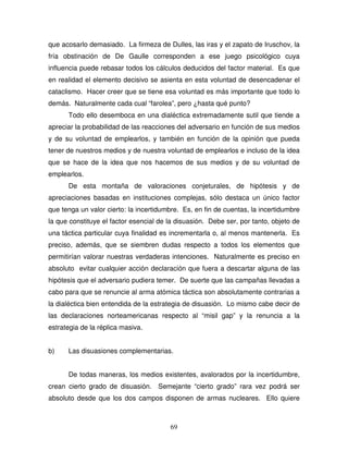 69
que acosarlo demasiado. La firmeza de Dulles, las iras y el zapato de Iruschov, la
fría obstinación de De Gaulle corresponden a ese juego psicológico cuya
influencia puede rebasar todos los cálculos deducidos del factor material. Es que
en realidad el elemento decisivo se asienta en esta voluntad de desencadenar el
cataclismo. Hacer creer que se tiene esa voluntad es más importante que todo lo
demás. Naturalmente cada cual “farolea”, pero ¿hasta qué punto?
Todo ello desemboca en una dialéctica extremadamente sutil que tiende a
apreciar la probabilidad de las reacciones del adversario en función de sus medios
y de su voluntad de emplearlos, y también en función de la opinión que pueda
tener de nuestros medios y de nuestra voluntad de emplearlos e incluso de la idea
que se hace de la idea que nos hacemos de sus medios y de su voluntad de
emplearlos.
De esta montaña de valoraciones conjeturales, de hipótesis y de
apreciaciones basadas en instituciones complejas, sólo destaca un único factor
que tenga un valor cierto: la incertidumbre. Es, en fin de cuentas, la incertidumbre
la que constituye el factor esencial de la disuasión. Debe ser, por tanto, objeto de
una táctica particular cuya finalidad es incrementarla o, al menos mantenerla. Es
preciso, además, que se siembren dudas respecto a todos los elementos que
permitirían valorar nuestras verdaderas intenciones. Naturalmente es preciso en
absoluto evitar cualquier acción declaración que fuera a descartar alguna de las
hipótesis que el adversario pudiera temer. De suerte que las campañas llevadas a
cabo para que se renuncie al arma atómica táctica son absolutamente contrarias a
la dialéctica bien entendida de la estrategia de disuasión. Lo mismo cabe decir de
las declaraciones norteamericanas respecto al “misil gap” y la renuncia a la
estrategia de la réplica masiva.
b) Las disuasiones complementarias.
De todas maneras, los medios existentes, avalorados por la incertidumbre,
crean cierto grado de disuasión. Semejante “cierto grado” rara vez podrá ser
absoluto desde que los dos campos disponen de armas nucleares. Ello quiere
 
