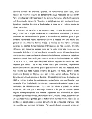 7
creciente número de analistas, quienes, en Norteamérica sobre todo, están
tratando de reunir el conjunto de conocimientos cuya necesidad se hace sentir.
Pero, en esta progresión laboriosa de las ciencias humanas, falta: la idea general
y el denominador común: la Filosofía y la estrategia, que son precisamente dos
disciplinas pasadas de moda y desdeñadas, a pesar de un reciente retoño de
interés hacia ellas.
Empero, mi experiencia de cuarenta años, durante los cuales he sido
testigo o actor de la mayor parte de los acontecimientos importantes que se han
producido, me ha convencido de que es la ausencia de aquellas dos guías la que,
con tanto regularidad, nos ha hecho tropezar con el fracaso. Por falta de una idea
general, de una filosofía, hemos flotado a merced de los vientos adversos,
sufriendo los asaltos de las filosofías dinámicas que se nos oponían. Su valor
intrínseco, con frecuencia escaso como se ha visto, importaba menos que su
coherencia. Asimismo, por carecer de una estrategia, hemos sido constantemente
incapaces de comprender las maniobras mediante las que trataban de reducirnos
y contumazmente, hemos dirigido nuestros esfuerzos hacia callejones sin salida.
De 1936 a 1939, Hitler, que comprobó nuestra ineptitud en marzo de 1936,
progresa por saltos. Se le dejó hacer hasta que, cansados, respondimos
desencadenando una catástrofe que no podía sino ser fatal para nosotros, tanto
más cuanto que todo nuestro sistema de guerra era falso, porque estaba
únicamente basado en tácticas que, por remate, ¿eran caducas! Francia se
derrumba arrastrando consigo a Europa. El restablecimiento de la situación de
1942 a 1945 es la obra de anglosajones, pertrechados con una filosofía y una
estrategia. Pero desde la victoria estamos nuevamente desorientados por el gran
movimiento de descolonización. Indochina se pierde a golpes de tácticas
excelentes, vencidas por la estrategia adversa, a la que no supimos oponer
ninguna estrategia digna de este nombre. A pesar de esta experiencia, en Argelia
se repiten los mismos errores, abultándolos Suez, victoria táctica, desemboca en
un espantoso fracaso político, por no haber tenido la más mínima noción de las
condiciones estratégicas necesarias para el éxito de semejantes empresa. Sólo
he escogido aquí ejemplos franceses. Pero podría trazar un cuadro similar, en
 