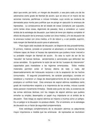 70
decir que existe, por tanto, un margen de disuasión, o sea para cada uno de los
adversarios cierto grado de libertad de acción, que se sitúa en el macro de las
acciones menores, periféricas e incluso limitadas, cuyo envite se revelaría de
demasiada poca monta para justificar que se ponga en ejecución la amenaza de
represalias. La consecuencia de tal estado de cosas (conjetural, por supuesto,
como tantas otras cosas, digámoslo de pasada), lleva a considerar un nuevo
ámbito de la estrategia de disuasión, que habrá de tener por objetivo completar el
efecto de disuasión de la amenaza nuclear con otros medios, a fin de disuasión de
la amenaza nuclear con otros medios, a fin de reducir y, a ser posible, suprimir,
todo margen de libertad de acción para el adversario.
Para lograr este resultado de disuasión, se dispone de dos procedimientos.
El primero, material, consiste en presentar al adversario un sistema de fuerzas
militares capaz de llevar al fracaso las operaciones que pudiera iniciar merced a
su probable margen de libertad de acción. Es esta la razón de ser de los
“escudos” de fuerzas tácticas, aeroterrestres o aeronavales que defienden las
zonas sensibles. Es igualmente la razón de ser de los “cuerpos de intervención”
capacitados para trasladarse a las regiones amenazadas. Estos medios
materiales permiten evitar el famoso dilema de todo o nada, del
desencadenamiento del holocausto recíproco o de la aceptación de los hechos
consumados. El segundo procedimiento, de carácter psicológico, consiste en
establecer y mantener un riesgo de desencadenamiento de las represalias si se
produjera un conflicto local. Esta amenaza de espiral atómica restablece cierto
grado de incertidumbre respecto a la importancia de los envites, incluso cuando
éstos parecen inicialmente limitados. Desde este punto de vista, la existencia de
las armas atómicas tácticas, con los riesgos de espiral atómica que pudiera
entrañar su empleo, desempeña un papel muy importante en el ámbito de la
disuasión. Este riesgo es espiral atómica se impone a muchos como un peligro.
Es un peligro si la disuasión no produce efecto. Por el contrario, en la estrategia
de disuasión es un factor de seguridad complementaria.
Esta estrategia complementaria de la disuasión atómica va adquiriendo
mayor importancia a medida que las amenazas de represalias se neutralizan
 