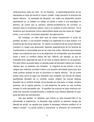 71
recíprocamente cada vez más. En tal situación, el desencadenamiento de las
represalias se hace de menos en menos “creíble”, luego asimismo la amenaza de
espiral atómica. La estrategia de disuasión, con todas sus dispendios, parece
desembocar en un callejón sin salida: se tiende a volver a una estrategia no
atómica, de suerte que la esfuerzo atómico-exorbitante-ha de sumarse un
esfuerzo para el armamento clásico, cual si no existiera el arma atómica. Es la
tendencia que actualmente vemos desarrollarse desde que las fueras de “frappe”
tienen, o van a tener, una buena capacidad de supervivencia.
Sin embargo, no cabe decir que se vuelve exactamente al punto de
partidas; es decir, a una situación análoga a la registrada en la fase anterior a la
existencia de las armas atómicas. En efecto, la existencia de las armas atómicas
mantiene un riesgo cuya apreciación depende especialmente de los factores de
incertidumbre e irracionalidad que se han visto más arriba. Mientras esos factores
tengan una importancia que no es de despreciar; es inimaginable, que sea posible
volver a tener un conflicto clásico del tipo 1939-45, por ejemplo, ya que es
imposible tener seguridad de que en tal caso la espiral atómica no se produzca.
Por este motivo se puede lograr un elevado grado de disuasión clásica con medios
clásicos que, no obstante, son limitados: la magnitud de las fuerzas y de los
riesgos que implicaría anularlos crearía una situación demasiado grave para que
nadie pudiera jactarse de que no provocaría la espiral atómica. De tal suerte
puede verse cómo se logra una disuasión casi completa: las fuerzas de ataque
equilibradas disuaden de un conflicto nuclear integral; las fuerzas clásicas
disuaden de un conflicto limitado, como disuade por otra parte, el riesgo, siempre
presente, de la espiral atómica, lo cual desanima de poner en ese conflicto
limitado un evite demasiado alto. El equilibrio de conjunto se logra entonces con
estas tres acciones complementarias y solidarias cuya eficacia depende en gran
parte del factor de incertidumbre.
Hay que señalar, no obstante, que incluso en esta situación-bien lo ha
demostrado la experiencia-, la disuasión deja subsistir un estrecho margen de
libertad de acción: es aquella que explota la estrategia indirecta soviética en el
tablero mundial. La acción política y económica, la utilización de movimientos
 
