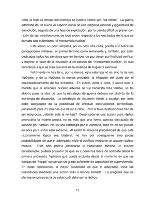 73
roto), la fase de remate del enemigo se hubiera hecho con “los restos”. La guerra
adoptaba de tal suerte el aspecto inicial de una empresa racional y gigantesca de
demolición, seguida de una fase de explotación, por lo demás difícil de prever con
razón de las incertidumbres de todo orden respecto a los resultados de lo que se
llamaba con eufemismo “el intercambio nuclear”.
Esta visión, un poco simplista, por no decir otra cosa, gravita aún sobre las
concepciones militares, en primer término como remanente y, también, por estar
dedicados todos los ejercicios-que en tiempos de paz tienen por finalidad verificar
y mejorar el valor de la disuasión-a un estudio del “intercambio nuclear”, lo cual
contribuye a que se crea que esta es la estampa de la guerra eventual.
Felizmente no hay tal o, por lo menos, esta estampa no es sino la de una
hipótesis, y de la hipótesis la menos probable: la iniciación del duelo por el
desencadenamiento de los extremos. En efecto, poco a poco, y sobre todo a
medida que la amenaza nuclear adversa se fue haciendo más terrible, se ha
abierto paso la idea de que la estrategia de guerra debiera ser distinta de la
estrategia de disuasión. La estrategia de disuasión tiende a asustar, por tanto
debe asegurarse de la posibilidad de efectuar destrucciones territoriticas,
justamente para no tenerlas que llevar a cabo. Pero si tales destrucciones han de
ser reciprocas, ¿dónde está la ventaja? Desencadenar una acción cuya réplica
provocaría la muerte propia, no es más que una forma apenas disfrazada de
sanción por harakiri. No es una estrategia por el contrario, todo ha de ser puesto
en obra para evitar este extremo. Al existir la absoluta probabilidad de que este
razonamiento lógico sea bilateral, no hay por consiguiente sino pocas
probabilidades de que el adversario inicie el conflicto mediante un ataque nuclear
masivo. Esto sólo podría justificarse si habiéndolo tomado un avance
considerable, pudiera presumir de que va a ponernos fuera de combate desde la
primera andanada, hipótesis que queda excluida desde el momento en que las
fuerzas de “frappe” conservan un grado suficiente de capacidad de supervivencia.
En estas condiciones, la mayor posibilidad es que el adversario inicia las
hostilidades mediante una acción más o menos limitada. La pregunta que se
plantea entonces es la de saber cuál debe ser la réplica.
 