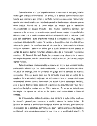 74
Contrariamente a lo que se pudiera creer, la respuesta a esta pregunta ha
dado lugar a largas controversias. En efecto, si el sentido común indicaba que
habría que esforzarse por limitar el conflicto, numerosos oponentes hacían valer
que tal intención limitadora no dejaría de perjudicar la disuasión, mientras que un
buen ataque masivo era el único medio de impedir que el adversario
desencadenada su ataque limitado. Los mismos oponentes admitían por
supuesto, más o menos conscientemente, que el ataque masivo provocaría tales
destrucciones que la réplica adversa resultaría muy disminuida, lo bastante como
para ser soportable. Este argumento relativo a la disuasión es muy serio; se
examinará seguidamente. Lo que ha zanjado la discusión es que en estos últimos
años se ha puesto de manifiesto que el volumen de la réplica sería temible en
cualquier hipótesis. Este es el motivo por el cual Kennery se había pasado al
campo de quienes querían renunciar a los principios de la réplica con represarías
masivas. El General Maxwell Taylor ha expuesto muy claramente la nueva
estrategia de guerra, que ha denominado “la réplica flexible” (flexible reponse) o
réplica variable.
Tal estrategia de réplica variable se resume en prever que se responderá a
cada acción adversa con una réplica adecuada, con fuerza suficiente para tener
en jaque al enemigo, pero no poniendo en juego sino la cantidad de fuerzas
necesarias. Ello no quiere decir que la conducta propia sea un calco de la
conducta del adversario (por ejemplo, se podrá responder a un ataque clásico con
una defensa atómica táctica, incluso con una acción nuclear estratégica limitada),
pero sí quiere decir que cada caso será según sean las circunstancias y que no se
recurrirá a la réplica masiva sino en último extremo. En suma, se trata de una
estrategia que quiere ser eficaz en la réplica, aun manteniendo el conflicto
limitado.
La originalidad de esta estrategia es que combina la lucha militar local con
la disuasión general para mantener el conflicto dentro de ciertos limites. Al
guardar en reserva la amenaza de la réplica masiva, se conserva parte del valor
de disuasión de la estrategia del “tiempo de paz”. Como quiera que la disuasión
es bilateral, cada uno de los adversarios va a obrar en el sentido de limitación. Si
 