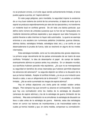 75
no se producen errores, si el evite sigue siendo suficientemente limitado, el lance
puede jugarse a puntos, sin “espiral atómica”.
En este juego peligroso, pero inevitable, la seguridad impone la existencia
de un muy buen sistema de control de los armamentos, al objeto de evitar que la
espiral se produzca espontáneamente por obra de los ejecutantes y no transforme
un incidente local en conflicto general. De ahí toda una táctica particular, que
define cierto número de umbrales sucesivos que no han de ser franqueados sino
mediante decisiones políticas especiales y que aseguran que tales franqueos no
podrán llevarse a cabo mientras no hayan sido autorizados. La guerra se asemeja
entonces a una escalera con numerosos peldaños (incidentes, guerras clásicas,
atómica táctica, estratégica limitada, estratégica total, etc.), y se confía en que
desencadenarse la prueba de fuerza, todo se resolverá en alguno de los niveles
intermedios.
Esta estrategia-inevitable, como se ha visto-plantea dos graves objeciones.
La primera surge naturalmente de los países amenazados de ser teatro de esos
conflictos “limitados”, la idea de desempeñar el papel de campo de batalla-
eventualmente atómico-no parece serles muy atractiva. En un desastre mundial,
sus sacrificios hubieran parecido más equitativos. ¿Es que no se menospreciará
su seguridad en beneficio de zonas reservadas que hubieran permitido dispensar
los esfuerzos del adversario? La segunda objeción se refiere a la disuasión de la
que ya hemos hablado. Aceptar el conflicto limitado, ¿no es ya una invitación para
llevarlo a cabo, o sea un aflojamiento de la dimensión? Y, es estallar un conflicto
limitado. ¿No se verán aumentado los riesgos de espiral atómica?.
Hay en ambas objeciones una cierta parte de verdad: existen ambos
desgos. Pero tampoco hay que convertir su alcance en contrasentido. Es exacto
que hay una contradicción entre los medios de la estrategia de disuasión
(amenaza de espiral atómica) y los de la estrategia de guerra (limitación de los
confieres). Mas esta contradicción no es simultánea: la estrategia de disuasión se
lleva a cabo antes de la estrategia de guerra. Además, estas dos estrategias
tienen en común los factores de incertidumbres y de irracionalidad sobre los
cuales ya hemos insistido y que, en cierta medida, compensan su contradicción:
 