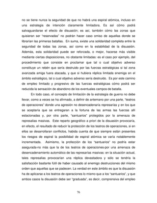 76
no se tiene nunca la seguridad de que no habrá una espiral atómica, incluso en
una estrategia de intención claramente limitadora. Es así cómo podrá
salvaguardarse el efecto de disuasión; es así, también cómo las zonas que
quisieran ser “reservadas” no podrán hacer caso omiso de aquellas donde se
librarían las primeras batallas. En suma, existe una solidaridad completa entre la
seguridad de todas las zonas, así como en la estabilidad de la disuasión.
Además, esta solidaridad puede ser reforzada, o mejor, hacerse más visible
mediante ciertas disposiciones, no obstante limitadas: es el caso por ejemplo, del
procedimiento que consiste en proclamar que tal o cual objetivo adverso
constituye un rebén que sería destruido por las fuerzas estratégicas si tal zona
avanzada amiga fuera atacada, y que si hubiera réplica limitada enemiga en el
ámbito estratégico, tal o cual objetivo adverso sería destruido. Es por este camino
de empleo limitado y progresivo de las fuerzas estratégicas cómo podrá ser
reducida la sensación de abandono de los eventuales campos de batalla.
En todo caso, el concepto de limitación de la estrategia de guerra no debe
llevar, como a veces se ha afirmado, a definir de antemano por una parte, “teatros
de operaciones” donde una agresión no desencadenaría represarías y en los que
se aceptaría que se entregaran a la fortuna de las armas las fuerzas allí
estacionadas y, por otra parte, “santuarios” protegidos por la amenaza de
represalias masivas. Este reparto geográfico a priori de la disuasión provocaría,
en efecto, el resultado de reducir la protección de los teatros de operaciones, si en
ellos se desarrollaran conflictos, habida cuenta de que siempre están presentes
los riesgos de espiral la posibilidad de espiral atómica se varía notablemente
incrementada. Asimismo, la profección de los “santuarios” no podría estar
asegurada-no más que la de los teatros de operaciones-por una amenaza de
desencadenamiento automático de las represarías masivas: en la situación actual,
tales represalias provocarían una réplica devastadora y sólo se tendría la
satisfacción bastante fútil de haber causado al enemigo destrucciones del mismo
orden que aquellas que se padecen. La verdad en este ámbito es que la disuasión
ha de aplicarse a los teatros de operaciones lo mismo que a los “santuarios”, y que
ambos casos la disuasión debe ser “graduada”, es decir, comprensiva del empleo
 