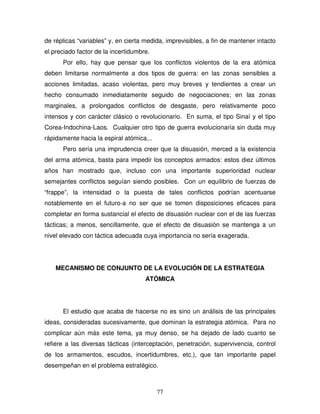 77
de réplicas “variables” y, en cierta medida, imprevisibles, a fin de mantener intacto
el preciado factor de la incertidumbre.
Por ello, hay que pensar que los conflictos violentos de la era atómica
deben limitarse normalmente a dos tipos de guerra: en las zonas sensibles a
acciones limitadas, acaso violentas, pero muy breves y tendientes a crear un
hecho consumado inmediatamente seguido de negociaciones; en las zonas
marginales, a prolongados conflictos de desgaste, pero relativamente poco
intensos y con carácter clásico o revolucionario. En suma, el tipo Sinaí y el tipo
Corea-Indochina-Laos. Cualquier otro tipo de guerra evolucionaría sin duda muy
rápidamente hacia la espiral atómica...
Pero sería una imprudencia creer que la disuasión, merced a la existencia
del arma atómica, basta para impedir los conceptos armados: estos diez últimos
años han mostrado que, incluso con una importante superioridad nuclear
semejantes conflictos seguían siendo posibles. Con un equilibrio de fuerzas de
“frappe”, la intensidad o la puesta de tales conflictos podrían acentuarse
notablemente en el futuro-a no ser que se tomen disposiciones eficaces para
completar en forma sustancial el efecto de disuasión nuclear con el de las fuerzas
tácticas; a menos, sencillamente, que el efecto de disuasión se mantenga a un
nivel elevado con táctica adecuada cuya importancia no sería exagerada.
MECANISMO DE CONJUNTO DE LA EVOLUCIÓN DE LA ESTRATEGIA
ATÓMICA
El estudio que acaba de hacerse no es sino un análisis de las principales
ideas, consideradas sucesivamente, que dominan la estrategia atómica. Para no
complicar aún más este tema, ya muy denso, se ha dejado de lado cuanto se
refiere a las diversas tácticas (interceptación, penetración, supervivencia, control
de los armamentos, escudos, incertidumbres, etc.), que tan importante papel
desempeñan en el problema estratégico.
 