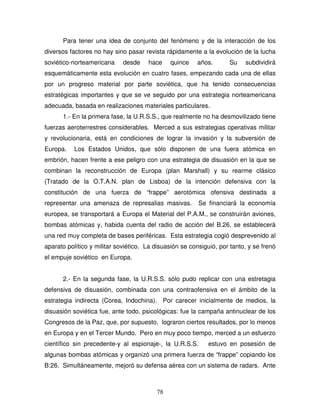78
Para tener una idea de conjunto del fenómeno y de la interacción de los
diversos factores no hay sino pasar revista rápidamente a la evolución de la lucha
soviético-norteamericana desde hace quince años. Su subdividirá
esquemáticamente esta evolución en cuatro fases, empezando cada una de ellas
por un progreso material por parte soviética, que ha tenido consecuencias
estratégicas importantes y que se ve seguido por una estrategia norteamericana
adecuada, basada en realizaciones materiales particulares.
1.- En la primera fase, la U.R.S.S., que realmente no ha desmovilizado tiene
fuerzas aeroterrestres considerables. Merced a sus estrategias operativas militar
y revolucionaria, está en condiciones de lograr la invasión y la subversión de
Europa. Los Estados Unidos, que sólo disponen de una fuera atómica en
embrión, hacen frente a ese peligro con una estrategia de disuasión en la que se
combinan la reconstrucción de Europa (plan Marshall) y su rearme clásico
(Tratado de la O.T.A.N. plan de Lisboa) de la intención defensiva con la
constitución de una fuerza de “frappe” aerotómica ofensiva destinada a
representar una amenaza de represalias masivas. Se financiará la economía
europea, se transportará a Europa el Material del P.A.M., se construirán aviones,
bombas atómicas y, habida cuenta del radio de acción del B.26, se establecerá
una red muy completa de bases periféricas. Esta estrategia cogió desprevenido al
aparato político y militar soviético. La disuasión se consiguió, por tanto, y se frenó
el empuje soviético en Europa.
2.- En la segunda fase, la U.R.S.S. sólo pudo replicar con una estretagia
defensiva de disuasión, combinada con una contraofensiva en el ámbito de la
estrategia indirecta (Corea, Indochina). Por carecer inicialmente de medios, la
disuasión soviética fue, ante todo, psicológicas: fue la campaña antinuclear de los
Congresos de la Paz, que, por supuesto, lograron ciertos resultados, por lo menos
en Europa y en el Tercer Mundo. Pero en muy poco tiempo, merced a un esfuerzo
científico sin precedente-y al espionaje-, la U.R.S.S. estuvo en posesión de
algunas bombas atómicas y organizó una primera fuerza de “frappe” copiando los
B:26. Simultáneamente, mejoró su defensa aérea con un sistema de radars. Ante
 