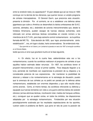 80
entre la rendición total y la capacitación? El gran debate que así se inicia en 1955
concluye con la derrota de los ofensivos, que querían lanzar un amplio programa
de cohetes interceptadores. El General Gavín, que preconiza esta situación,
presenta la dimisión. Por el contrario, se va a establecer una defensa aérea
gigantesca que cubra a América se desarrollará la táctica antisorpresa del S.A.C.
(aviones, alertados, etc.), dotándolo de aviones intercontinentales que, desde la
fortaleza Americana, pueden escapar de fuerzas clásicas suficientes, será
reforzado con armas atómicas tácticas concedidas en crecido número a los
miembros de la O.T.A.N., pero bajo estrecho control norteamericano es la política
llamada del MC 70). Esta decisión de 1955, que logra provisionalmente cierta
estabilización1
, era, sin lugar a dudas, harto conservadoras. Se evidenciará más
1
Que permitió en el Líbano y en Jordania la parada en seco de 1957 al empujón soviético
en el Oriente Medio.
tarde que era un error que gravitará mucho en la fase siguiente.
4.- En efecto, fue en la cuarta fase, adelantándose esta vez a los
norteamericanos, cuando los soviéticos realizaron el programa de cohetes al que
aquéllos habían estimado deber renunciar. En 1957, los soviéticos tienen el
proyectil intercontinental y lanzar el primer satélite. Poco después llegarán a la
luna, poniendo de manifiesto con experiencias la precisión de su disparos y la
considerable potencia de sus exposiciones. Así mantienen la posibilidad de
alcanzar y rebasar a los norteamericanos en la estrategia de disuasión, puesto
que la amenaza de sus cohetes ya no podrá ser parada por la defensa aérea
norteamericana, establecida con enormes dispendios y que sólo resulta eficaz
contra aviones. Como, al mismo tiempo, los soviéticos reforzando su defensa y
equipado sus fuerzas terrestres con vista a una guerra atómica táctica de carácter
ofensivo (armas atómicas tácticas, movilización total, medios de franqueo anfibios,
etc.), consiguen que se queden cortas, en todos los ámbitos, las disposiciones
adoptadas por la estrategia norteamericana. Fortalecidos por esa situación
psicológicamente avalorada por los resultados espectaculares de los sputniks,
vuelven sobre el problema de Berlín, que pone en tela de juicio la posición de
 