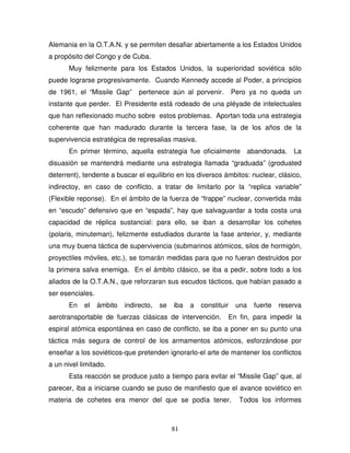 81
Alemania en la O.T.A.N. y se permiten desafiar abiertamente a los Estados Unidos
a propósito del Congo y de Cuba.
Muy felizmente para los Estados Unidos, la superioridad soviética sólo
puede lograrse progresivamente. Cuando Kennedy accede al Poder, a principios
de 1961, el “Missile Gap” pertenece aún al porvenir. Pero ya no queda un
instante que perder. El Presidente está rodeado de una pléyade de intelectuales
que han reflexionado mucho sobre estos problemas. Aportan toda una estrategia
coherente que han madurado durante la tercera fase, la de los años de la
supervivencia estratégica de represalias masiva.
En primer término, aquella estrategia fue oficialmente abandonada. La
disuasión se mantendrá mediante una estrategia llamada “graduada” (groduated
deterrent), tendente a buscar el equilibrio en los diversos ámbitos: nuclear, clásico,
indirectoy, en caso de conflicto, a tratar de limitarlo por la “replica variable”
(Flexible reponse). En el ámbito de la fuerza de “frappe” nuclear, convertida más
en “escudo” defensivo que en “espada”, hay que salvaguardar a toda costa una
capacidad de réplica sustancial: para ello, se iban a desarrollar los cohetes
(polaris, minuteman), felizmente estudiados durante la fase anterior, y, mediante
una muy buena táctica de supervivencia (submarinos atómicos, silos de hormigón,
proyectiles móviles, etc.), se tomarán medidas para que no fueran destruidos por
la primera salva enemiga. En el ámbito clásico, se iba a pedir, sobre todo a los
aliados de la O.T.A.N., que reforzaran sus escudos tácticos, que habían pasado a
ser esenciales.
En el ámbito indirecto, se iba a constituir una fuerte reserva
aerotransportable de fuerzas clásicas de intervención. En fin, para impedir la
espiral atómica espontánea en caso de conflicto, se iba a poner en su punto una
táctica más segura de control de los armamentos atómicos, esforzándose por
enseñar a los soviéticos-que pretenden ignorarlo-el arte de mantener los conflictos
a un nivel limitado.
Esta reacción se produce justo a tiempo para evitar el “Missile Gap” que, al
parecer, iba a iniciarse cuando se puso de manifiesto que el avance soviético en
materia de cohetes era menor del que se podía tener. Todos los informes
 
