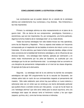 85
CONCLUSIONES SOBRE LA ESTRATEGIA ATOMICA
Las conclusiones que se pueden deducir de un estudio de la estrategia
atómica son evidentemente muy numerosas y muy diversas. Nos limitaremos a
las más importantes:
Primera: La estrategia atómica se sitúa necesariamente en el plano de la
guerra total. Ello se deriva de sus componentes psicológicos, financieros y
económicos, que son tan importantes. Es, por consiguiente, una forma particular,
digamos la forma moderna de la “estrategia total”, en su modo directo.
Todas las buenas estrategias han sido totales-incluso las más operativas,
como las de Alejandro y Napoleón. Pero su aspecto total estaba con frecuencia
enmascarado por el resplandor de las batallas al extremo de inducir a error a sus
historiales. El arma atómica, que hasta la fecha originado batallas, obliga a tomar
clara conciencia de la totalidad del fenómeno estratégico y de la influencia de sus
diversos factores. Una estrategia total implícita, aplicada por estimación y en
cierto modo intuitivamente por los jefes de Gobierno, es sustituida por una
estrategia que ha de ser científicamente total. La estrategia total se convierte en
una disciplina de pensamiento indispensable en el nivel de las clases dirigentes.
El ejemplo de Cuba así la demuestra.
Segunda. La estrategia total de la era atómica ha barrido los conceptos
estratégicos del siglo XIX singularmente los de la escuela de Clausewitz, tan
nefasta sobre todo en razón de sus contrasentidos respecto al pensamiento del
maestro. Sólo cabe celebrarlo: pero ahora hay que edificar un nuevo sistema y
esforzarse esta vez en evitar que se construya una teoría demasiado particular
que pudiera llevar a cometer errores aún más graves. Lo que se ha de hacer es
una “estrategia atómica” que sólo sería válida para la actual coyuntura, sino una
estrategia total capaz de abracar tanto el fenómeno nuclear y los que sigan
(espacio, química, etc,), como las formas menores e indirectas.
 