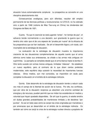 87
situación futura extremadamente conjetural. La prospectiva se convierte en una
disciplina absolutamente vital.
Consecuencias analógicas, pero aún diferidas, resultan del empleo
permanente de las técnicas políticas y revolucionarias: la U.R.S.S. no ha cobrado
sino a partir de 1946 (victoria de Mao Tse-rung en China) los dividendos del
Congreso de Bakú de 1921.
Cuarta. Ya que lo esencial se está jugando “antes”, “en tiempo de paz”, el
esfuerzo tiende normalmente a una decisión, aun gravitando la guerra que no
tendría otro valor que el de una especie de “prueba por nueve” de la eficacia de
los preparativos que se han realizado. De ahí el desarrollo lógico y sin duda, aún
incompleto de la estrategia de disuasión.
La evaluación de la estrategia de disuasión muestra la importancia
creciente de las disuasiones complementarias de aquella suerte que el arma
atómica como todas sus antecesoras, se añade a las armas más antiguas sin
suprimirlas. La panoplia se completa desde que el arma blanca hasta la bomba II.
Otro tanto sucede con armas menos antiguas, limitadas “clásicas”. Se establece
un nuevo equilibrio, pero al contrario de lo que dicen ciertos prefectas
modernistas, este equilibrio deja subsistir la necesidad de importantes fuerzas
clásicas. Otros medios, aún mal conocidos, se impondrán sin duda para
completar la disuasión en el ámbito de la estrategia indirecta.
Quinta. Este desarrollo de la estrategia de disuasión tiende a reducir cada
vez más el campo de la libertad de acción de la fuerza. Por ello, los conflictos,
que por obra de la disuasión reciproca ya absorben una enorme cantidad de
energías y de recursos, pueden permitir que se midan los excedentes en medios y
voluntad que hayan quedado disponibles. De ahí que la guerra, si estalla tendría
sin dudas grandes probabilidades de mantenerse limitada y de decidirse “por
puntos”. Es así en todo caso cómo se zanjan las crisis originadas por maniobras o
por amenazas que se desarrollan en el ámbito de la estrategia indirecta. Es
también así cómo se zanjó la crisis de la estrategia nuclear directa a propósito de
 
