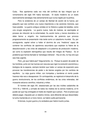 88
Cuba. Nos apartamos cada vez más del conflicto de tipo integral que el
romanticismo del siglo XIX había teorizado. El duelo moderno es un duelo
esencialmente estrategia más estrechamente que nunca regido por la política.
Pero la existencia de un campo de libertad de acción de la fuerza, por
pequeño que sea confiere una nueva importancia a las acciones menores, que
hace posible. La guerra antigua cortaba en la Historia a golpe de batallas, como
una cirugía sangrienta. La guerra nueva, toda de matices, se asemejaba al
proceso de infección de la enfermedad. Su acción lenta y menos dramática no
debe llamar a engaño: los trastrocamientos de potencia que provoca
progresivamente se presentarán más tarde como un cataclismo mundial. Es, por
consiguiente, capital volver a hallar el dominio de una “medicina” capaz de
contener los conflictos de apariencia secundaria que explotan la fiebre de la
descolonización y las crisis de adaptación a la potencia de producción moderna,
así como la explosión demográfica que resulta del milagro de Pasteur. Es el
problema que hemos llamado la “estrategia indirecta”. Hoy en día, no hay otro que
sea más urgente.
Pero ¿es que habrá paz? Seguramente, no. Porque la pasión de poder de
los hombres, junto con las fuerzas aún oscuras que rigen la evolución económica y
biológica de la especie, siempre tendrán que hallar un campo de expansión para
provocar las transferencias de poder o de bienes exigidos por los cambios de
equilibrio. La vieja guerra militar, con trompetas y banderas al viento puede
hacerse más rara o desaparecer. En contrapartida, se registrará el desarrollo de la
guerra revolucionaria, de los conflictos endémicos, de las crisis reiteradas, del
incesante esfuerzo científico, industrial y militar.
El hombre del siglo XX, obsesionado por las dos inútiles catástrofes de
1914-18 y 1939-45, y armado de todos los medios de la ciencia moderna, al fin
puede ser que hay entregado el medio de impedir que vuelvan. Pero el precio que
deberá pagar, impuesto por un destino irónico, será diferente del que descontaba:
la lucha mantenida en un tono menor, se habrá vuelto permanente.
Entonces, la gran guerra y la verdadera paz habrá muerto juntas.
 